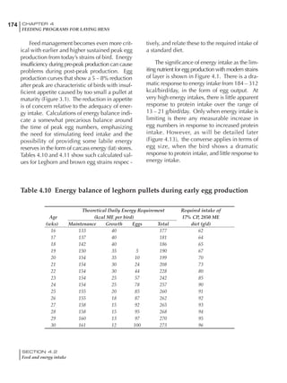 174 CHAPTER 4
FEEDING PROGRAMS FOR LAYING HENS
SECTION 4.2
Feed and energy intake
Feed management becomes even more crit-
ical with earlier and higher sustained peak egg
production from today’s strains of bird. Energy
insufficiency during pre-peak production can cause
problems during post-peak production. Egg
production curves that show a 5 – 8% reduction
after peak are characteristic of birds with insuf-
ficient appetite caused by too small a pullet at
maturity (Figure 3.1). The reduction in appetite
is of concern relative to the adequacy of ener-
gy intake. Calculations of energy balance indi-
cate a somewhat precarious balance around
the time of peak egg numbers, emphasizing
the need for stimulating feed intake and the
possibility of providing some labile energy
reserves in the form of carcass energy (fat) stores.
Tables 4.10 and 4.11 show such calculated val-
ues for Leghorn and brown egg strains respec -
tively, and relate these to the required intake of
a standard diet.
The significance of energy intake as the lim-
iting nutrient for egg production with modern strains
of layer is shown in Figure 4.1. There is a dra-
matic response to energy intake from 184 – 312
kcal/bird/day, in the form of egg output. At
very high energy intakes, there is little apparent
response to protein intake over the range of
13 – 21 g/bird/day. Only when energy intake is
limiting is there any measurable increase in
egg numbers in response to increased protein
intake. However, as will be detailed later
(Figure 4.13), the converse applies in terms of
egg size, when the bird shows a dramatic
response to protein intake, and little response to
energy intake.
Table 4.10 Energy balance of leghorn pullets during early egg production
Theoretical Daily Energy Requirement Required intake of
Age (kcal ME per bird) 17% CP, 2850 ME
(wks) Maintenance Growth Eggs Total diet (g/d)
16 133 40 177 62
17 137 40 181 64
18 142 40 186 65
19 150 35 5 190 67
20 154 35 10 199 70
21 154 30 24 208 73
22 154 30 44 228 80
23 154 25 57 242 85
24 154 25 78 257 90
25 155 20 85 260 91
26 155 18 87 262 92
27 158 15 92 265 93
28 158 15 95 268 94
29 160 13 97 270 95
30 161 12 100 273 96
 
