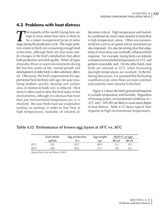 177CHAPTER 4
FEEDING PROGRAMS FOR LAYING HENS
SECTION 4.3
Problems with heat distress
4.3 Problems with heat distress
T
he majority of the world’s laying hens are
kept in areas where heat stress is likely to
be a major management factor at some
stage during the production cycle. The major prob-
lem relates to birds not consuming enough feed
at this time, although there are also some sub-
tle changes in the bird’s metabolism that affect
both production and shell quality. While all types
of poultry thrive in warm environments during
the first few weeks of life, normal growth and
development of older birds is often adversely affect-
ed. Obviously, the bird’s requirements for sup-
plemental heat declines with age, because insu-
lating feathers quickly develop and surface
area, in relation to body size, is reduced. Heat
stress is often used to describe bird status in hot
environments, although it is obvious that more
than just environmental temperature per se is
involved. Because birds must use evaporative
cooling (as panting) in order to lose heat at
high temperatures, humidity of inhaled air
becomes critical. High temperature and humid-
ity combined are much more stressful to birds than
is high temperature alone. Other environmen-
tal factors such as air speed and air movement are
also important. It is also becoming clear that adap-
tation to heat stress can markedly influenced bird
response. For example, laying birds can tolerate
constant environmental temperatures of 35˚C and
perform reasonably well. On the other hand, most
birds are stressed at 35˚C when fluctuating
day/night temperatures are involved. In the fol-
lowing discussion, it is assumed that fluctuating
conditions exist, since these are more common
and certainly more stressful to the bird.
Figure 4.3 shows the bird’s generalized response
to variable temperature and humidity. Regardless
of housing system, environmental conditions of >
32˚C and > 50% RH are likely to cause some degree
of heat distress. Table 4.12 shows typical layer
response to high environmental temperatures.
Table 4.12 Performance of brown egg layers at 18˚C vs. 30˚C
Feed intake Egg production Egg weight Shell (% of egg)
(g/b/d) (%) (g) 40 wk 60 wk
18˚C 131 91.2 60.9 9.5 9.1
30˚C 108 83.6 57.2 9.0 8.6
Adapted from Chen and Balnave (2001)
 