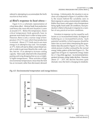 179CHAPTER 4
FEEDING PROGRAMS FOR LAYING HENS
SECTION 4.3
Problems with heat distress
sidered in attempting to accommodate the bird’s
reaction to heat stress:
a) Bird’s response to heat stress –
Figure 4.4 is a schematic representation of
a heat stress effect. Minimal body heat production
(and hence the most efficient situation) is seen
at around 23˚C. Below this temperature, (lower
critical temperature) birds generally have to
generate more body heat in order to keep warm.
However, there is only a narrow range of tem-
perature (19-27˚C) over which heat production
is minimal. Above 27˚C birds start to use more
energy in an attempt to stay cool. For example,
at 27˚C, birds will start to dilate certain blood ves-
sels in order to get more blood to the comb, wat-
tles, feet etc. in an attempt to increase cooling
capacity. More easily observed is the characteristic
panting and wing drooping that occurs at slight-
ly higher temperatures. These activities at high
environmental temperatures mean that the bird
has an increased, rather than decreased, demand
for energy. Unfortunately, the situation is not as
clear cut as depicted in Figure 4.4 and this is like-
ly the reason behind the variability seen in
flock response to various environmental conditions.
Rather than lower and upper critical temperature
being rigidly fixed under all conditions, heat pro-
duction is likely to fluctuate in response to a num-
ber of very practical on-farm conditions.
Variation in response can be caused by such
factors as (a) increased feed intake; (b) degree of
feathering or; (c) increased bird activity. Such
potential variability in bird response should be
taken into account when interpreting the quan-
titative data discussed in Figures 4.5 and 4.6. The
whole picture is further confused by the normal
energy intake pattern of the bird (Figure 4.5). The
upper line of Figure 4.5 represents energy intake
for a 1.5 kg white egg layer. As environmentaltem-
peratureincreases,energyintakedeclines. However,
above 27 – 28˚C the decline becomes quite
dramatic since the bird is changing its metabolic
Fig. 4.5 Environmental temperature and energy balance.
 