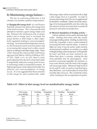 182 CHAPTER 4
FEEDING PROGRAMS FOR LAYING HENS
SECTION 4.3
Problems with heat distress
b) Maintaining energy balance –
The key to sustaining production in hot
climates is to maintain a positive energy balance.
i) Changing diet energy level - It is well known
that birds consume less feed as the energy level
of the feed increases. This is because the bird
attempts to maintain a given energy intake each
day. However, the mechanism is by no means
perfect and as energy level is increased, the
actual decline in feed intake is often imper-
fectly regulated, leading to ‘overconsumption’
of energy. As environmental temperature increas-
es, the mechanism seems even less perfect and
so increasing diet energy level is often consid-
ered in an attempt to stimulate energy intake. Payne
(1967) showed this classical effect with brown
egg layers fed 2860 to 3450 kcal ME/kg at 18˚C
or 30˚C (Table 4.13). At 18˚C there is fairly
good adjustment by the bird in that feed intake
is sequentially reduced as energy level increas-
es and energy intake is maintained constant. At
high temperatures, birds adjust feed intake less
perfectly and ‘overconsumption’ of energy
occurs. It is not suggested that these extremes
of diet energy be used commercially, rather
that energy intake will be maximized with as high
a diet energy level as is possible. In order to
increase diet energy level, the use of supplemental
fat should be considered. Dietary fat has the advan-
tage of increasing palatability and also reducing
the amount of heat increment that is produced
during its utilization for production.
ii) Physical stimulation of feeding activity –
Various methods can be used to stimulate feed
intake. Feeding more times each day usually
encourages feeding activity. Feeding at cooler times
of the day, if possible, is also a useful method of
increasing the bird’s nutrient intake. If artificial
lights are used, it may be useful, under extreme
environmental conditions, to consider a so-called
midnight feeding when temperature will hopefully
be lower and birds are more inclined to eat.
When heat stress is extreme, making the diet
more palatable may be advantageous. Such
practices as pouring vegetable oil, molasses, or
even water directly onto the feed in the troughs
will encourage intake. Whenever high levels of
fat are used in a diet, or used as a top dressing as
described here, care must be taken to ensure that
rancidity does not occur. This can best be achiev
-ed by insisting on the incorporation of quality
Table 4.13 Effect of diet energy level on metabolizable energy intake
18˚C 30˚C
Diet energy Feed/day Energy/day Feed/day Energy/day
(kcal ME/kg) (g) (kcal) (g) (kcal)
2860 127 363 107 306
3060 118 360 104 320
3250 112 364 102 330
3450 106 365 101 350
Adapted from Payne (1967)
 
