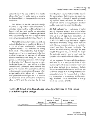 183CHAPTER 4
FEEDING PROGRAMS FOR LAYING HENS
SECTION 4.3
Problems with heat distress
antioxidants in the feed and that feed not be
allowed to ‘cake’ in tanks, augers or troughs.
Freshness of feed becomes critical under these
conditions.
Diet texture can also be used to advantage.
Crumbles or large particle size mash feed tend to
stimulate intake while a sudden change from
large to small feed particles also has a transitory
effect on stimulating intake. It is interesting to observe
that a sudden change from small to large crumbles
seems to have a negative effect on intake (Table 4.14).
Midnight feeding is often used when birds are
subjected to heat stress conditions. Light for 1
– 2 hrs has at least a transitory effect on increas-
ing feed intake (1 – 3 %) and often has a long-
term effect. With moderately high tempera-
tures it may only be necessary to provide lighting,
while with extreme hot weather it is advisable
to also run the feeder lines during this 1 hour time
period. An interesting observation with midnight
feeding is the bird’s dramatic increase in water
intake (see Figure 4.8). Layers will eat more feed
in hot weather conditions, if the ‘effective tem-
perature’ is reduced. This is sometimes achieved
with evaporative cooling depending upon inher-
ent levels of humidity. A less costly, but very effec-
tive system of stimulating intake, is to increase
air movement. Body temperature of the bird is
close to 41˚C, and the air within the 1-2 mm
boundary layer around the bird will be close to
this temperature. By increasing air speed, the
boundary layer is disrupted, so aiding in cool-
ing the bird. Table 4.15 shows the effect of air
movement on the cooling effect on the bird
and the expected increase in feed intake.
iii) Body fat reserves – Adequacy of pullet
rearing programs become most critical when
birds are to be subjected to hot weather in the
time up to peak egg mass production. As
detailed in Figure 4.6, the layer may well have
to rely on its body energy reserves as a supple-
ment to its diminished energy intake from the
feed. Rearing programs designed to maximize
growth have been discussed previously. The
heavier the bird at maturity, the larger the body
weight throughout lay, and hence the larger
the potential energy reserve and also the
greater the inherent feed intake (Table 4.16)
It is not suggested that extremely fat pullets are
desirable, but it is obvious that birds of opti-
mum weight with a reasonable fat reserve are
best suited to heat stress situations. Pullets
that are subjected to heat stress and have less
‘available’ energy than that required to sustain
production, have no recourse but to reduce
egg mass output in terms of egg weight and/or
egg numbers, since maintenance energy
needs are always a priority.
Table 4.14 Effect of sudden change in feed particle size on feed intake
5-7d following this change
Crumb size
Regular to small Regular to large
Regular (<2.4 mm) (> 2.4 mm)
Feed (g/bird/day) 112b 124a 81c
 