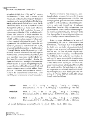 186 CHAPTER 4
FEEDING PROGRAMS FOR LAYING HENS
SECTION 4.3
Problems with heat distress
of insoluble CaCO3 from HCO3 and Ca2+ involves
the liberation of H- ions. Such H- release would
induce very acidic and physiologically destructive
conditions, and be necessarily balanced by the bicar-
bonate buffer system in the fluid of the uterus. While
a mild metabolic acidosis is therefore normal
during shell synthesis, a more severe situation
leads to reduced shell production because of
intense competition for HCO3 as a buffer rather
than for shell formation. A severe metabolic aci-
dosis can be induced by feeding products such as
NH4Cl, and this results in reduced shell strength.
In this scenario, it is likely that NH4 rather than Cl-
is problematic because formation of urea in the liver
(from NH4) needs to be buffered with HCO3
ions, creating added competition for shell formation.
Conversely, feeding sodium bicarbonate, especially
when Cl- levels are minimized, may well improve
shell thickness. Under commercial conditions, the
need to produce base excess in order to buffer any
diet electrolytes must be avoided. Likewise it is
important that birds not be subjected to severe res-
piratory excess, as occurs at high temperatures,
because this lowers blood bicarbonate levels and
inextremecases,causesametabolicacidosis. Under
practical conditions, replacement of part (30-
35%) of the supplemental dietary NaCl with
NaHCO3 may be beneficial for shell production.
Acclimatization to heat stress is a con-
founding factor because short-term (1-2 d) acute
conditions are more problematic to the bird. For
example, pullets grown to 31 weeks under con-
stant 35 vs 21ºC conditions exhibit little differ-
ence in pattern of electrolytes. If birds are
allowed to acclimatize to high environmental tem-
peratures there is little correlation between plas-
ma electrolytes and shell quality. Temporary acute
heat stress and cyclic temperature conditions are
undoubtedly the most stressful to the bird.
Severe electrolyte imbalance can be prevented
by considering the ratio of cation:anion in diet
formulations. However, it must be accepted that
the diet is only one factor influencing potential
imbalance, and so, general bird management and
welfare also become of prime importance.
Electrolyte balance is usually a consideration of
Na+K-Cl in the diet, and under most dietary sit-
uations, this seems a reasonable simplification.
Electrolyte balance is usually expressed in terms
of mEq of the various electrolytes, and for an indi-
vidual electrolyte this is calculated as Mwt ÷ 1,000.
This unit is used on the basis that most miner-
als are present at a relatively low level in feeds.
As an example calculation, the mEq for a diet con-
taining 0.17% Na, 0.80% K and 0.22% Cl can
be calculated as follows:
Sodium Mwt = 23.0, Eq = 23g/kg, mEq = 23mg/kg
Diet contains 0.17% Na = 1,700 mg/kg = 1700/23 mEq = 73.9 mEq
Potassium Mwt = 39.1, Eq = 39.1g/kg, mEq = 39.1mg/kg
Diet contains 0.80% K = 8,000 mg/kg = 8,000 /39.1 mEq = 204.6 mEq
Chloride Mwt = 35.5, Eq = 35.5g/kg, mEq = 35.5mg/kg
Diet contains 0.22% Cl = 2,200 mg/kg, = 2,200/35.5 mEq = 62.0 mEq
overall diet balance becomes Na + K – Cl = 73.9 + 204.6 – 62.0 = 216.5 mEq.
 