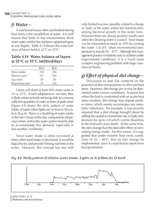 188 CHAPTER 4
FEEDING PROGRAMS FOR LAYING HENS
SECTION 4.3
Problems with heat distress
f) Water –
A nutritional factor often overlooked during
heat stress is the metabolism of water. It is well
known that birds in hot environments drink
more water, yet this has not been capitalized upon
to any degree. Table 4.19 shows the water bal-
ance of layers held at 22˚C or 35˚C.
Table 4.19 Water balance of layers
at 22ºC or 35ºC (ml/bird/day)
22˚C 35˚C
Water intake 210 350
Manure water 85 150
Egg water 50 50
Respiration water 75 150
Layers will drink at least 50% more water at
35 vs. 22˚C. If such adaptation is not seen, then
it likely relates to birds not being able to consume
sufficient quantities of water at times of peak need.
Figure 4.8 shows the daily pattern of water
intake of layers when lights are on from 6:30 a.m.
to 6:30 p.m. There is a doubling of water intake
in the last 3 hours of the day, compared to all pre-
vious times, and so the water system must be able
to accommodate this demand, especially in
hot weather conditions.
Since water intake is often increased at
times when feed intake is decreased, it would be
logical to try and provide limiting nutrients in the
water. However, this concept has met with
only limited success, possibly related to change
in ‘taste’ of the water and/or the nutrients stim-
ulating bacterial growth in the water lines.
However there are always positive results seen
when the drinking water is cooled. Feed intake
can be stimulated as much as 10% by cooling
the water 5 to 8˚C when environmental tem-
perature is around 30 – 32˚C. Although this man-
agement practice is relatively easy to achieve under
experimental conditions, it is a much more
complex engineering problem with large com-
mercial flocks.
g) Effect of physical diet change –
Discussion to date has centered on the
potential of diet manipulation to alleviate heat
stress. However, diet change per se may be detri-
mental under certain conditions. It seems that
when the bird is confronted with an acute heat
stress situation, diet change may impose anoth-
er stress, which merely accentuates any meta-
bolic imbalance. For example, it was recently
reported that a diet change brought about by
adding fat caused an immediate rise in body tem-
perature for up to 4 d which can be disastrous
to the bird and cause death. At the same time,
the diet change had the desirable effect of stim-
ulating energy intake. For this reason, it is sug-
gested that under extreme heat stress condi-
tions of 36 – 40˚C, that no diet change be
implemented, since it could lead to death from
heat prostration.
Fig. 4.8 Daily pattern of relative water intake. Lights on @ 6:30am for 12 hrs/d
 
