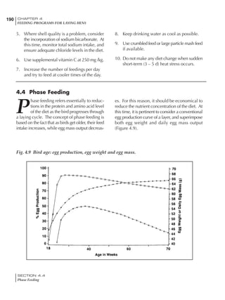 190 CHAPTER 4
FEEDING PROGRAMS FOR LAYING HENS
SECTION 4.4
Phase Feeding
5. Where shell quality is a problem, consider
the incorporation of sodium bicarbonate. At
this time, monitor total sodium intake, and
ensure adequate chloride levels in the diet.
6. Use supplemental vitamin C at 250 mg /kg.
7. Increase the number of feedings per day
and try to feed at cooler times of the day.
4.4 Phase Feeding
P
hase feeding refers essentially to reduc-
tions in the protein and amino acid level
of the diet as the bird progresses through
a laying cycle. The concept of phase feeding is
based on the fact that as birds get older, their feed
intake increases, while egg mass output decreas-
Fig. 4.9 Bird age: egg production, egg weight and egg mass.
8. Keep drinking water as cool as possible.
9. Use crumbled feed or large particle mash feed
if available.
10. Do not make any diet change when sudden
short-term (3 – 5 d) heat stress occurs.
es. For this reason, it should be economical to
reduce the nutrient concentration of the diet. At
this time, it is pertinent to consider a conventional
egg production curve of a layer, and superimpose
both egg weight and daily egg mass output
(Figure 4.9).
 
