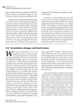 192 CHAPTER 4
FEEDING PROGRAMS FOR LAYING HENS
SECTION 4.5
Formulation changes and feed textures
phase feeding of protein, methionine and phos-
phorus, related to controlling egg size, opti-
mizing shell quality and minimizing feed costs.
A major criticism of phase feeding is that birds
do not actually lay ‘percentages’ of an egg. For
example, if a flock of birds is producing at 85%
production does this mean that 100% of the flock
is laying at 85% or is 85% of the flock laying at
100% production. If a bird lays an egg on a spe-
cific day, it can be argued that its production is
100% for that day, and so its nutrient requirements
are the same regardless of the age of bird.
Alternatively, it can be argued that many of the
nutrients in an egg, and especially the yolk,
accumulate over a number of days, and so this
concept of 100% production, regardless of age,
is misleading.
Advocates of phase feeding indicate that
birds can be successfully managed by reducing
protein/amino acid contents of the diet – others
suggest that nutrient specifications are too high
to start with initially, and that phase feeding
merely accomplishes normalization of diet in rela-
tion to requirement. The bottom line is that envi-
ronmental and management conditions vary
from flock to flock, and certainly from season to
season within a flock. For this reason, the basis
of phase feeding must be an accurate assessment
of the nutrient intake relative to requirement for
production, growth and maintenance.
W
ith diets formulated to least cost
ingredient input, it is often necessary
to change ingredient concentrations,
and depending upon economic circumstances,
the computer invariably ‘asks’ for major changes
at certain times. In these situations, nutritionists
are often reluctant to make major ingredient sub-
stitutions in consecutive diets, on the basis that
such change may adversely affect feed intake and
hence product. In a recent study, birds were fed
a range of diets over a 12-month cycle, with the
situation of least cost where major changes in ingre-
dient use occurred in most months. Control birds
were fed least cost formulated diets, although in
this situation major ingredient changes from
month to month were not allowed, rather these
changes occurred more gradually as occurs
commercially. Birds responded reasonably to these
changes and no major adverse effects were
seen. However, a slight improvement in egg pro-
duction and egg size with a conventional least
cost system, where diet changes were tempered
to prevent drastic swings in diet composition, some-
what negated the savings in feed costs seen
with absolute least cost. The economic situation
in terms of egg return minus feed cost was in favor
of conventional least cost, mainly due to a dou-
bling of the mortality rate with the major swings
in diet composition. It seems that while the
absolute least cost diets are initially attractive in
reducing feed cost, they offer little overall eco-
nomic advantage and generally pose an additional
economic risk.
The texture of diets for laying hens is perhaps
subject to more variability than for any other class
of poultry. In some countries, very fine mash-
es are used, whereas crumbles are used in other
areas. There is little doubt that any type of feed
texture can be made to work physically, although
bird response is not always the same. Our
research data suggests that regardless of nutrient
profile, layers prefer large particles of feed.
When layers were offered a crumbled diet, they
show a marked preference for the largest size par-
ticles available. Smaller particles of feed only
4.5 Formulation changes and feed texture
 