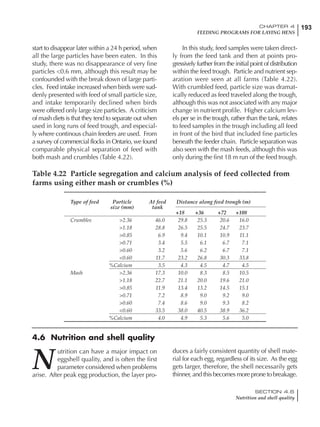 193CHAPTER 4
FEEDING PROGRAMS FOR LAYING HENS
SECTION 4.6
Nutrition and shell quality
start to disappear later within a 24 h period, when
all the large particles have been eaten. In this
study, there was no disappearance of very fine
particles <0.6 mm, although this result may be
confounded with the break down of large parti-
cles. Feed intake increased when birds were sud-
denly presented with feed of small particle size,
and intake temporarily declined when birds
were offered only large size particles. A criticism
of mash diets is that they tend to separate out when
used in long runs of feed trough, and especial-
ly where continous chain feeders are used. From
a survey of commercial flocks in Ontario, we found
comparable physical separation of feed with
both mash and crumbles (Table 4.22).
In this study, feed samples were taken direct-
ly from the feed tank and then at points pro-
gressively further from the initial point of distribution
within the feed trough. Particle and nutrient sep-
aration were seen at all farms (Table 4.22).
With crumbled feed, particle size was dramat-
ically reduced as feed traveled along the trough,
although this was not associated with any major
change in nutrient profile. Higher calcium lev-
els per se in the trough, rather than the tank, relates
to feed samples in the trough including all feed
in front of the bird that included fine particles
beneath the feeder chain. Particle separation was
also seen with the mash feeds, although this was
only during the first 18 m run of the feed trough.
Table 4.22 Particle segregation and calcium analysis of feed collected from
farms using either mash or crumbles (%)
Type of feed Particle At feed Distance along feed trough (m)
size (mm) tank
+18 +36 +72 +108
Crumbles >2.36 46.0 29.8 25.3 20.6 16.0
>1.18 28.8 26.5 25.5 24.7 23.7
>0.85 6.9 9.4 10.1 10.9 11.1
>0.71 3.4 5.5 6.1 6.7 7.1
>0.60 3.2 5.6 6.2 6.7 7.1
<0.60 11.7 23.2 26.8 30.3 33.8
%Calcium 3.5 4.3 4.5 4.7 4.5
Mash >2.36 17.3 10.0 8.3 8.5 10.5
>1.18 22.7 21.1 20.0 19.6 21.0
>0.85 11.9 13.4 13.2 14.5 15.1
>0.71 7.2 8.9 9.0 9.2 9.0
>0.60 7.4 8.6 9.0 9.3 8.2
<0.60 33.5 38.0 40.5 38.9 36.2
%Calcium 4.0 4.9 5.3 5.6 5.0
4.6 Nutrition and shell quality
N
utrition can have a major impact on
eggshell quality, and is often the first
parameter considered when problems
arise. After peak egg production, the layer pro-
duces a fairly consistent quantity of shell mate-
rial for each egg, regardless of its size. As the egg
gets larger, therefore, the shell necessarily gets
thinner, and this becomes more prone to breakage.
 