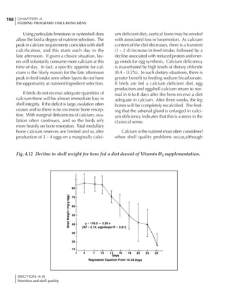196 CHAPTER 4
FEEDING PROGRAMS FOR LAYING HENS
SECTION 4.6
Nutrition and shell quality
Using particulate limestone or oystershell does
allow the bird a degree of nutrient selection. The
peak in calcium requirements coincides with shell
calcification, and this starts each day in the
late afternoon. If given a choice situation, lay-
ers will voluntarily consume more calcium at this
time of day. In fact, a specific appetite for cal-
cium is the likely reason for the late afternoon
peak in feed intake seen when layers do not have
the opportunity at nutrient/ingredient selection.
If birds do not receive adequate quantities of
calcium there will be almost immediate loss in
shell integrity. If the deficit is large, ovulation often
ceases and so there is no excessive bone resorp-
tion. With marginal deficiencies of calcium, ovu-
lation often continues, and so the birds rely
more heavily on bone resorption. Total medullary
bone calcium reserves are limited and so after
production of 3 – 4 eggs on a marginally calci-
um deficient diet, cortical bone may be eroded
with associated loss in locomotion. As calcium
content of the diet decreases, there is a transient
(1 – 2 d) increase in feed intake, followed by a
decline associated with reduced protein and ener-
gy needs for egg synthesis. Calcium deficiency
is exacerbated by high levels of dietary chloride
(0.4 – 0.5%). In such dietary situations, there is
greater benefit to feeding sodium bicarbonate.
If birds are fed a calcium deficient diet, egg
production and eggshell calcium return to nor-
mal in 6 to 8 days after the hens receive a diet
adequate in calcium. After three weeks, the leg
bones will be completely recalcified. The find-
ing that the adrenal gland is enlarged in calci-
um deficiency indicates that this is a stress in the
classical sense.
Calcium is the nutrient most often considered
when shell quality problems occur,although
Fig. 4.12 Decline in shell weight for hens fed a diet devoid of Vitamin D3 supplementation.
 