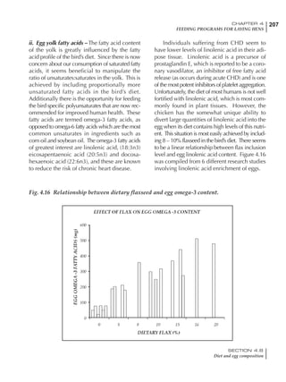 207CHAPTER 4
FEEDING PROGRAMS FOR LAYING HENS
SECTION 4.8
Diet and egg composition
ii. Egg yolk fatty acids – The fatty acid content
of the yolk is greatly influenced by the fatty
acid profile of the bird’s diet. Since there is now
concern about our consumption of saturated fatty
acids, it seems beneficial to manipulate the
ratio of unsaturates:saturates in the yolk. This is
achieved by including proportionally more
unsaturated fatty acids in the bird’s diet.
Additionally there is the opportunity for feeding
the bird specific polyunsaturates that are now rec-
ommended for improved human health. These
fatty acids are termed omega-3 fatty acids, as
opposed to omega-6 fatty acids which are the most
common unsaturates in ingredients such as
corn oil and soybean oil. The omega-3 fatty acids
of greatest interest are linolenic acid, (18:3n3)
eicosapentaenoic acid (20:5n3) and docosa-
hexaenoic acid (22:6n3), and these are known
to reduce the risk of chronic heart disease.
Individuals suffering from CHD seem to
have lower levels of linolenic acid in their adi-
pose tissue. Linolenic acid is a precursor of
prostaglandin E, which is reported to be a coro-
nary vasodilator, an inhibitor of free fatty acid
release (as occurs during acute CHD) and is one
of the most potent inhibitors of platelet aggregation.
Unfortunately, the diet of most humans is not well
fortified with linolenic acid, which is most com-
monly found in plant tissues. However, the
chicken has the somewhat unique ability to
divert large quantities of linolenic acid into the
egg when its diet contains high levels of this nutri-
ent. This situation is most easily achieved by includ-
ing 8 – 10% flaxseed in the bird’s diet. There seems
to be a linear relationship between flax inclusion
level and egg linolenic acid content. Figure 4.16
was compiled from 6 different research studies
involving linolenic acid enrichment of eggs.
Fig. 4.16 Relationship between dietary flaxseed and egg omega-3 content.
 