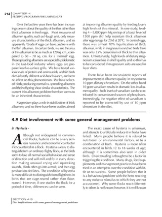 214 CHAPTER 4
FEEDING PROGRAMS FOR LAYING HENS
SECTION 4.9
Diet implications with some general management problems
Over the last few years there has been increas-
ing concern about the quality of the thin rather than
thick albumen in fresh eggs. Most measures of
albumen quality, such as Haugh unit, only meas-
ure characteristics of the thick albumen, and so
apparently ‘GradeA’ eggs can have problems with
the thin albumen. In certain birds, we see the area
of thin albumen to be as much as 120 sq. cm., com-
pared to 60 – 70 sq. cm. for a ‘normal’ egg.
These spreading albumens are especially problematic
in the fast-food industry where eggs are pre-
pared on flat-surface grills. We have tested var-
ious levels of protein and amino acids, and fed birds
diets of vastly different acid-base balance, and seen
no effect on this phenomenon. We have select-
ed birds producing normal vs. spreading albumen
and their offspring show similar characteristics. The
current thin albumen problem therefore seems to
be an inherited characteristic.
Magnesium plays a role in stabilization of thick
albumen, and so there have been studies aimed
at improving albumen quality by feeding layers
high levels of this mineral. In one study, feed-
ing 4 – 8,000 ppm Mg on top of a basal level of
1500 ppm did help maintain thick albumen
after egg storage for 20 d at 20˚C. In control eggs,
there was almost 70% liquification of thick
albumen, while in magnesium enriched birds there
was only 25% conversion of thick to thin albu-
men. Unfortunately, high levels of dietary mag-
nesium cause loss in shell quality and so this has
to be considered if magnesium salts are used in
layer diets.
There have been inconsistent reports of
improvement in albumen quality in response to
10 ppm dietary chromium. On the other hand
10 ppm vanadium results in dramatic loss in albu-
men quality. Such levels of vanadium can be con-
tributed by contaminated sources of phosphates.
Interestingly, the negative effect of vanadium is
reported to be corrected by use of 10 ppm
chromium in the diet.
4.9 Diet involvement with some general management problems
i) Hysteria -
A
lthough not widespread in commer-
cial flocks, hysteria can be a very seri-
ous nuisance and economic cost factor
if encountered in a flock. Hysteria is easy to dis-
tinguish from an ordinary flighty flock, as the birds
seem to lose all normal social behaviour and sense
of direction and will mill and fly in every direc-
tion making unusual crying and squawking
sounds. Birds often go into a molt, and then egg
production declines. The condition of hysteria
is more difficult to distinguish from flightiness in
birds that are cage-reared rather than floor-
reared. However, if one studies the flock for a
period of time, differences can be seen.
The exact cause of hysteria is unknown,
and attempts to artificially induce it in flocks have
failed. Many people believe it is related to
nutritional or environmental factors, or to a
combination of both. Hysteria is more often
encountered in birds 12 to 18 weeks of age;
although it is sometimes also seen in older
birds. Overcrowding is thought to be a factor in
triggering the condition. Many drugs, feed sup-
plements and management practices have been
tried in an attempt to cure the condition with lit-
tle or no success. Some people believe that it
is a behavioral problem with the hens reacting
to any noise or stimulus to which they are not
accustomed. Why some flocks react different-
ly to others is not known; however, it is well known
 