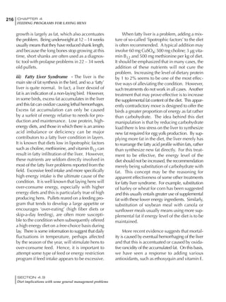 216 CHAPTER 4
FEEDING PROGRAMS FOR LAYING HENS
SECTION 4.9
Diet implications with some general management problems
growth is largely as fat, which also accentuates
the problem. Being underweight at 12 – 14 weeks
usually means that they have reduced shank length,
and because the long bones stop growing at this
time, short shanks are often used as a diagnos-
tic tool with prolapse problems in 22 – 34 week
old pullets.
iii) Fatty Liver Syndrome - The liver is the
main site of fat synthesis in the bird, and so a ‘fatty’
liver is quite normal. In fact, a liver devoid of
fat is an indication of a non-laying bird. However,
in some birds, excess fat accumulates in the liver
and this fat can oxidize causing lethal hemorrhages.
Excess fat accumulation can only be caused
by a surfeit of energy relative to needs for pro-
duction and maintenance. Low protein, high-
energy diets, and those in which there is an amino
acid imbalance or deficiency can be major
contributors to a fatty liver condition in layers.
It is known that diets low in lipotrophic factors
such as choline, methionine, and vitamin B12 can
result in fatty infiltration of the liver. However,
these nutrients are seldom directly involved in
most of the fatty liver problems reported from the
field. Excessive feed intake and more specifically
high energy intake is the ultimate cause of the
condition. It is well known that laying hens will
over-consume energy, especially with higher
energy diets and this is particularly true of high
producing hens. Pullets reared on a feeding pro-
gram that tends to develop a large appetite or
encourages ‘over-eating’ (high fiber diets or
skip-a-day feeding), are often more suscepti-
ble to the condition when subsequently offered
a high energy diet on a free-choice basis during
lay. There is some information to suggest that daily
fluctuations in temperature, perhaps affected
by the season of the year, will stimulate hens to
over-consume feed. Hence, it is important to
attempt some type of feed or energy restriction
program if feed intake appears to be excessive.
When fatty liver is a problem, adding a mix-
ture of so-called ‘lipotrophic factors’ to the diet
is often recommended. A typical addition may
involve 60 mg CuSO4; 500 mg choline; 3 µg vita-
min B12 and 500 mg methionine per kg of diet.
It should be emphasized that in many cases, the
addition of these nutrients will not cure the
problem. Increasing the level of dietary protein
by 1 to 2% seems to be one of the most effec-
tive ways of alleviating the condition. However,
such treatments do not work in all cases. Another
treatment that may prove effective is to increase
the supplemental fat content of the diet. This appar-
ently contradictory move is designed to offer the
birds a greater proportion of energy as fat rather
than carbohydrate. The idea behind this diet
manipulation is that by reducing carbohydrate
load there is less stress on the liver to synthesize
new fat required for egg yolk production. By sup-
plying more fat in the diet, the liver merely has
to rearrange the fatty acid profile within fats, rather
than synthesize new fat directly. For this treat-
ment to be effective, the energy level of the
diet should not be increased, the recommendation
merely being substitution of carbohydrate with
fat. This concept may be the reasoning for
apparent effectiveness of some other treatments
for fatty liver syndrome. For example, substitution
of barley or wheat for corn has been suggested
and this usually entails greater use of supplemental
fat with these lower energy ingredients. Similarly,
substitution of soybean meal with canola or
sunflower meals usually means using more sup-
plemental fat if energy level of the diet is to be
maintained.
More recent evidence suggests that mortal-
ity is caused by eventual hemorrhaging of the liver
and that this is accentuated or caused by oxida-
tive rancidity of the accumulated fat. On this basis,
we have seen a response to adding various
antioxidants, such as ethoxyquin and vitamin E.
 