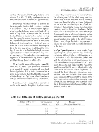 217CHAPTER 4
FEEDING PROGRAMS FOR LAYING HENS
SECTION 4.9
Diet implications with some general management problems
Adding ethoxyquin at 150 mg/kg diet and extra
vitamin E at 50 – 60 IU/kg has been shown to
reduce the incidence of hemorrhage mortality.
Experience has shown that it is difficult to
increase production in a flock once the condition
is established. Thus, it is important that a prop-
er program be followed to prevent the develop-
ment of fatty livers. In some cases, the cause of
the trouble can be traced back to pullets coming
into the laying house carrying an excess of body
fat. If these birds are then fed a diet in which the
balance of protein and energy is slightly subop-
timal for a particular strain of bird, a buildup of
fat in the liver may occur. In addition, the feed-
ing of crumbles or pellets in the laying house may
aggravate this condition since the hen may over-
consume energy. The results of an experiment study-
ing effects of the level of dietary protein on per-
cent liver fat are shown in Table 4.43.
These older birds were all laying at a reasonable
level and no Fatty Liver Syndrome problems
were reported. As can be noted, all birds had
livers high in fat. This is perfectly normal for a
good laying bird and thus should not be confused
with the Fatty Liver Syndrome where liver hem-
orrhage is the condition that usually kills the hen.
Recent information suggests that a condition
similar to the so-called Fatty Liver Syndrome may
be caused by certain types of molds or mold tox-
ins. Although no definite relationship has been
established to date between molds and fatty
livers, care should be taken to ensure that molds
are not a factor contributing to poor flock per-
formance. Periodically canola meal has been
implicated with the Fatty Liver Syndrome. While
there were earlier reports with some of the high
glucosinolate rapeseed meals triggering such a
condition, there is no evidence to suggest that
canola varieties are a factor in the fatty liver con-
dition. Hemorrhage due to feeding rapeseed is
usually not associated with excess fat infiltration
of the liver.
iv) Cage Layer Fatigue - As its name implies, Cage
Layer Fatigue (CLF) is a syndrome most commonly
associated with laying hens held in cages, and
so its first description in the mid 1950’s coincides
with the introduction of commercial cage sys-
tems. Apart from the cage environment, CLF also
seems to need a high egg output to trigger the
condition, and for this reason it has traditionally
been most obvious in White Leghorns. At
around the time of peak egg output, birds
become lame, and are reluctant to stand in the
cage. Because of the competitive nature of the
cage environment, affected birds usually move
to the back area of the cage, and death can occur
due to dehydration/starvation because of their reluc-
tance to drink or eat.
Table 4.43 Influence of dietary protein on liver fat
Dietary protein level Egg production Feed Liver fat
(%) (HDB) (%) (g/d) (dry weight basis) (%)
13 76.4 108 49.3
15 77.0 107 40.2
17 78.0 107 38.2
 