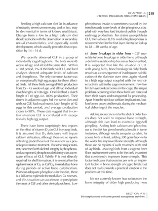 219CHAPTER 4
FEEDING PROGRAMS FOR LAYING HENS
SECTION 4.9
Diet implications with some general management problems
Feeding a high calcium diet far in advance
of maturity seems unnecessary, and in fact, may
be detrimental in terms of kidney urolithiasis.
Change from a low to a high calcium diet
should coincide with the observation of secondary
sexual characteristics, and especially comb
development, which usually precedes first ovipo-
sition by 14 – 16 d.
We recently observed CLF in a group of
individually caged Leghorns. The birds were 45
weeks of age and all fed the same diet. Within
a 10 d period, 5% of the birds had CLF, and feed
analyses showed adequate levels of calcium
and phosphorus. The only common factor was
an exceptionally high egg output for these affect-
ed birds. All these birds averaged 96% production
from 25 – 45 weeks of age, and all had individual
clutch lengths of 100 eggs. One bird had a clutch
length of 140 eggs (i.e. 100% production). Their
sisters in adjacent cages fed the same diet and
without CLF, had maximum clutch lengths of 42
eggs in this period, and average production
closer to 90%. These data suggest that in cer-
tain situations CLF is correlated with excep-
tionally high egg output.
There have been surprisingly few reports
on the effect of vitamin D3 on CLF in young birds.
It is assumed that D3 deficiency will impair
calcium utilization, although there are no reports
of testing graded levels of this nutrient as a pos-
sible preventative treatment. The other major nutri-
ent concerned with skeletal integrity is phosphorus,
and as expected, phosphorus deficiency can accen-
tuate effects of CLF. While P is not directly
required for shell formation, it is essential for the
replenishment of Ca, as CaPO4, in medullary bone
during periods of active bone calcification.
Without adequate phosphorus in the diet, there
is a failure to replenish the medullary Ca reserves,
and this situation can accelerate or precipitate
the onset of CLF and other skeletal problems. Low
phosphorus intake is sometimes caused by the
trend towards lower levels of diet phosphorus cou-
pled with very low feed intake of pullets through
early egg production. For strains susceptible to
CLF, then at least 0.5% available phosphorus is
recommended in the first layer diet to be fed up
to 28 – 30 weeks of age.
v) Bone breakage in older hens - CLF may
relate to bone breakage in older hens, although
a definitive relationship has never been verified.
It is suspected that like the situation of CLF
with young birds, bone breakage in older birds
results as a consequence of inadequate calcifi-
cation of the skeleton over time, again related
to a high egg output coupled with the restrict-
ed activity within the cage environment. Few live
birds have broken bones in the cage, the major
problem occurring when these birds are removed
from their cages and transported for processing.
Apart from the obvious welfare implications, bro-
ken bones prove problematic during the mechan-
ical deboning of the muscles.
Adding more calcium to the diet of older lay-
ers does not seem to improve bone strength,
although this can lead to excessive eggshell
pimpling. Adding both calcium and phospho-
rus to the diet has given beneficial results in some
instances, although results are quite variable. In
young birds at least, adding 300 ppm fluorine to
the water has improved bone strength, although
there are no reports of such treatment with end
of lay birds. Moving birds from a cage to litter
floor environment seems to be the only treatment
that consistently improves bone strength. This
factor indicates that exercise per se is an impor-
tant factor in bone strength of caged birds, but
does not really provide a practical solution to the
problem at this time.
It is not currently known how to improve the
bone integrity of older high producing hens
 