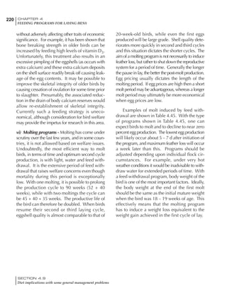 220 CHAPTER 4
FEEDING PROGRAMS FOR LAYING HENS
SECTION 4.9
Diet implications with some general management problems
without adversely affecting other traits of economic
significance. For example, it has been shown that
bone breaking strength in older birds can be
increased by feeding high levels of vitamin D3.
Unfortunately, this treatment also results in an
excessive pimpling of the eggshells (as occurs with
extra calcium) and these extra calcium deposits
on the shell surface readily break off causing leak-
age of the egg contents. It may be possible to
improve the skeletal integrity of older birds by
causing cessation of ovulation for some time prior
to slaughter. Presumably, the associated reduc-
tion in the drain of body calcium reserves would
allow re-establishment of skeletal integrity.
Currently such a feeding strategy is uneco-
nomical, although consideration for bird welfare
may provide the impetus for research in this area.
vi) Molting programs - Molting has come under
scrutiny over the last few years, and in some coun-
tries, it is not allowed based on welfare issues.
Undoubtedly, the most efficient way to molt
birds, in terms of time and optimum second cycle
production, is with light, water and feed with-
drawal. It is the extensive period of feed with-
drawal that raises welfare concerns even though
mortality during this period is exceptionally
low. With one molting, it is possible to prolong
the production cycle to 90 weeks (52 + 40
weeks), while with two moltings the cycle can
be 45 + 40 + 35 weeks. The productive life of
the bird can therefore be doubled. When birds
resume their second or third laying cycle,
eggshell quality is almost comparable to that of
20-week-old birds, while even the first eggs
produced will be large grade. Shell quality dete-
riorates more quickly in second and third cycles
and this situation dictates the shorter cycles. The
aim of a molting program is not necessarily to induce
feather loss, but rather to shut down the reproductive
system for a period of time. Generally the longer
the pause in lay, the better the post-molt production.
Egg pricing usually dictates the length of the
molting period. If egg prices are high then a short
molt period may be advantageous, whereas a longer
molt period may ultimately be more economical
when egg prices are low.
Examples of molt induced by feed with-
drawal are shown in Table 4.45. With the type
of programs shown in Table 4.45, one can
expect birds to molt and to decline to near zero
percent egg production. The lowest egg production
will likely occur about 5 – 7 d after initiation of
the program, and maximum feather loss will occur
a week later than this. Programs should be
adjusted depending upon individual flock cir-
cumstances. For example, under very hot
weather conditions it would be inadvisable to with-
draw water for extended periods of time. With
a feed withdrawal program, body weight of the
bird is one of the most important factors. Ideally,
the body weight at the end of the first molt
should be the same as the initial mature weight
when the bird was 18 – 19 weeks of age. This
effectively means that the molting program
has to induce a weight loss equivalent to the
weight gain achieved in the first cycle of lay.
 
