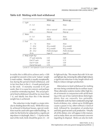 221CHAPTER 4
FEEDING PROGRAMS FOR LAYING HENS
SECTION 4.9
Diet implications with some general management problems
In reality this is difficult to achieve and a +100
g weight for second vs first cycle ‘mature’ weight
is more realistic. Mortality is usually exceptionally
low during the period of feed withdrawal, and
in fact less than in the 4 – 8 week period prior
to the molt. If mortality exceeds 0.1% per
week, then it is cause for concern and perhaps
a need for reintroducing feed. The actual peri-
od of feed withdrawal should be no more than
7 d, and ideally less than this if the desired
weight loss is achieved.
The reduction in day length is a major stim-
ulus to shutting down the ovary. While this is eas-
ily achieved in blackout houses, special condi-
tions must be used with open-sided buildings. In
order for the bird to be subjected to a significant
step-down in daylength, then 5 – 7 d prior to the
start of the molt, birds should be given 23 – 24
hr light each day. This means that with 16 hr nat-
ural light per day, removing the artificial light induces
a significant reduction in day length which will
help to reduce estrogen production.
Alternatives to feed withdrawal for molting
are now being considered due to welfare issues.
These alternative systems involve either high lev-
els of minerals in conjunction with ad-lib feed-
ing or the use of low nutrient dense diets/ingre-
dients that are naturally less palatable.
Considerable work has been conducted using high
levels of dietary zinc, where up to 20,000 ppm
causes a pause in lay, often without a classical
molt, followed by resumption of production
and fairly good second cycle production. Virtually
all of this dietary zinc will appear in the manure,
and so today there are environmental concerns
regarding its disposal. Birds can also be molt-
Table 4.45 Molting with feed withdrawal
White egg Brown egg
1. Light
0 – 1 d None None
1 – 40 d 8 hr or natural1
8 hr or natural1
41d+ Step-up Step-up
2. Water
0 – 1 d None None
1 d+ Ad-lib Ad-lib
3. Feed
0 – 7 d None None
7 – 10 d 20 g cereal/d 25 g cereal/d
10 – 20 d 45 g cereal/d 50 g cereal/d
20 – 35 d Pullet developer Pullet developer
35 d+ Layer II Layer II
4. Body weight (kg)
1st cycle maturity 1.25 1.40
End 1st cycle 1.60 1.75
End 1st molt 1.35 1.50
End of 2nd cycle 1.70 1.85
1 provide 23 – 24 hr light/d for 5 d prior to start of molt
 