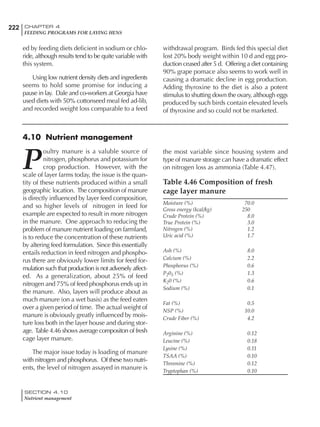 222 CHAPTER 4
FEEDING PROGRAMS FOR LAYING HENS
SECTION 4.10
Nutrient management
ed by feeding diets deficient in sodium or chlo-
ride, although results tend to be quite variable with
this system.
Using low nutrient density diets and ingredients
seems to hold some promise for inducing a
pause in lay. Dale and co-workers at Georgia have
used diets with 50% cottonseed meal fed ad-lib,
and recorded weight loss comparable to a feed
withdrawal program. Birds fed this special diet
lost 20% body weight within 10 d and egg pro-
duction ceased after 5 d. Offering a diet containing
90% grape pomace also seems to work well in
causing a dramatic decline in egg production.
Adding thyroxine to the diet is also a potent
stimulus to shutting down the ovary, although eggs
produced by such birds contain elevated levels
of thyroxine and so could not be marketed.
4.10 Nutrient management
P
oultry manure is a valuble source of
nitrogen, phosphorus and potassium for
crop production. However, with the
scale of layer farms today, the issue is the quan-
tity of these nutrients produced within a small
geographic location. The composition of manure
is directly influenced by layer feed composition,
and so higher levels of nitrogen in feed for
example are expected to result in more nitrogen
in the manure. One approach to reducing the
problem of manure nutrient loading on farmland,
is to reduce the concentration of these nutrients
by altering feed formulation. Since this essentially
entails reduction in feed nitrogen and phospho-
rus there are obviously lower limits for feed for-
mulation such that production is not adversely affect-
ed. As a generalization, about 25% of feed
nitrogen and 75% of feed phosphorus ends up in
the manure. Also, layers will produce about as
much manure (on a wet basis) as the feed eaten
over a given period of time. The actual weight of
manure is obviously greatly influenced by mois-
ture loss both in the layer house and during stor-
age. Table 4.46 shows average compositon of fresh
cage layer manure.
The major issue today is loading of manure
with nitrogen and phosphorus. Of these two nutri-
ents, the level of nitrogen assayed in manure is
the most variable since housing system and
type of manure storage can have a dramatic effect
on nitrogen loss as ammonia (Table 4.47).
Table 4.46 Composition of fresh
cage layer manure
Moisture (%) 70.0
Gross energy (kcal/kg) 250
Crude Protein (%) 8.0
True Protein (%) 3.0
Nitrogen (%) 1.2
Uric acid (%) 1.7
Ash (%) 8.0
Calcium (%) 2.2
Phosphorus (%) 0.6
P205 (%) 1.3
K20 (%) 0.6
Sodium (%) 0.1
Fat (%) 0.5
NSP (%) 10.0
Crude Fiber (%) 4.2
Arginine (%) 0.12
Leucine (%) 0.18
Lysine (%) 0.11
TSAA (%) 0.10
Threonine (%) 0.12
Tryptophan (%) 0.10
 