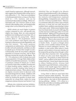 SECTION 2.1
Description of ingredients
16 CHAPTER 2
INGREDIENT EVALUATION AND DIET FORMULATION
16
simply based on appearance, although research
data suggests that metabolizable energy level is
only reduced by 3 - 5%. There are no problems
in feeding sprouted wheat, as long as it has been
dried to 14% moisture, and can be
economical if discounted accordingly. Wheat con-
taminated with ‘rust’ however seems to more
seriously affect feeding value, and metabolizable
energy value can be reduced by up to 25%.
While wheats are much higher in protein
content compared to corn, and provide only
slightly less energy, there are some potential
problems from feeding much more than 30% in
a diet, especially for young birds. Wheat
contains about 5 – 8% of pentosans, which
can cause problems with digesta viscosity,
leading to reduced overall diet digestibility and
also wet manure. The major pentosan
components are arabinoxylans, which are linked
to other cell wall constituents, and these are able
to adsorb up to 10 times their weight in water.
Unfortunately, birds do not produce adequate
quantities of xylanase enzymes, and so these
polymers increase the viscosity of the digesta. The
10 - 15% reduction in ME of wheats seen with
most young birds (<10 d age) likely relates to their
inability to handle these pentosans. Variability
in pentosan content of wheats per se likely
accounts for most of the variability of results seen
in wheat feeding studies, together with our
inability to predict feeding value based on
simple proximate analyses. These adverse effects
on digesta viscosity seem to decrease with
increased storage time for wheats. Problems with
digesta viscosity can be controlled to some
extent by limiting the quantity of wheat used,
especially for young birds, and/or by using
exogenous xylanase enzymes (see Section 2.3 g).
Wheats also contain -amylase inhibitors.
Although these inhibitors have not been fully
identified, they are thought to be albumin
proteins found predominantly in the endosperm.
These inhibitors can apparently be destroyed by
the relatively mild temperatures employed
during pelleting. Compared to corn, wheat is also
very low in levels of available biotin. Whereas
it is sometimes difficult to induce signs of biotin
deficiency in birds fed corn diets devoid of
synthetic biotin, problems soon develop if wheat
is the major cereal. While newly hatched chicks
have liver biotin levels of around 3,000 ng/g, this
number declines to 600 ng/g within 14 d in the
wheat fed bird. Adding just 50 µg biotin/kg diet
almost doubles the liver biotin reserve, while adding
300 µg/kg brings levels back to that seen in the
day-old chick. There is also concern that wheat
causes a higher incidence of necrotic enteritis
in broiler chicks. It seems as though wheat
provides a more suitable medium for the pro-
liferation of certain pathogenic bacteria. The
problem is most severe when wheat is finely
ground, and incidence of necrotic enteritis can
be tempered by grinding wheat through a roller
mill rather than a hammer mill. Fine grinding
of wheat can also cause beak impaction in
young birds. The proteins in wheat tend to be
‘sticky’, and so adhere to the beak and mouth
lining of the bird. Severe beak impaction tends
to reduce feeding activity, increase feed
deposited in open bell drinkers, and provides a
medium in the mouth region that is ideal for
bacterial and fungal growth. These problems can
be resolved by coarse grinding of wheat.
Using wheat in diets for meat birds does
however improve pellet durability. The same
proteins that enhance the baking characteristics
of hard wheats, also help to bind ingredients
during pelleting. Adding 25% wheat to a
diet has the same effect as including a pellet binder
in diets that are difficult to pellet.
 