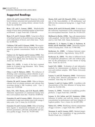 226 CHAPTER 4
FEEDING PROGRAMS FOR LAYING HENS
Suggested Readings
Atteh, J.O. and S. Leeson (1985). Response of laying
hens to dietary saturated and unsaturated fatty acids
in the presence of varying dietary calcium levels.
Poult. Sci. 64:520-528.
Bean, L.D. and S. Leeson, (2002). Metabolizable
energy of layer diets containing regular or heat-treat-
ed flaxseed. J. Appl. Poult. Res. 11:424-429.
Bean, L.D. and S. Leeson, (2003). Long-term effects
of feeding flaxseed on the performance and egg fatty
acid composition of brown and white hens. Poult.
Sci. 82:388-394.
Calderon, V.M. and L.S. Jensen, (1990). The require-
ment for sulfur amino acid by laying hens as influ-
enced by protein concentration. Poult. Sci. 69:934-
944.
Caston, L.J., E.J. Squires and S. Leeson, (1994). Hen
performance, egg quality and the sensory evaluation
of eggs from SCWL hens fed dietary flax. Can. J.
Anim. Sci. 74:347-353.
Chah, C.C., (1972). A study of the hen’s nutrient
intake as it relates to egg formation. M.Sc. Thesis,
University of Guelph.
Chen, J. and D. Balnave, (2001). The influence of
drinking water containing sodium chloride on per-
formance and eggshell quality of a modern, colored
layer strain. Poult. Sci. 80:91-94.
Clunies, M. and S. Leeson, (1995). Effect of dietary
calcium level on plasma proteins and calcium flux
occurring during a 24h ovulatory cycle. Can. J.
Anim. Sci. 75:539-544.
Faria, D.E., R.H. Harms, and G.B. Russell, (2002).
Threonine requirement of commercial laying hens
fed a corn-soybean meal diet. Poult Sci. 81:809-814.
Gonzalez, R. and S. Leeson, (2001). Alternatives for
enrichment of eggs and chicken meat with omega-3
fatty acids. Can. J. Anim. Sci. 81:295-305.
Gonzalez R. and S. Leeson, (2000). Effect of feeding
hens regular or deodorized menhaden oil on pro-
duction parameters, yolk fatty acid profile and sen-
sory quality of eggs. Poult. Sci. 79:1597-1602.
Harms, R.H. and G.B. Russell, (1994). A compari-
son of the bioavailability of DL-methionine and
MHA for the commercial laying hen. J. Appl. Poult.
Res. 3:1-6.
Harms, R.H. and G.B. Russell, (2000). Evaluation of
the isoleucine requirement of the commercial layer
in a corn-soybean meal diet. Poult. Sci. 79:1154-1157.
Hoffman-La Roche, (1998). Egg yolk pigmentation
with carophyll. 3rd Ed. Publ. F. Hoffmann-La Roche
and Co. Ltd. Publ. 1218. Basle, Switzerland.
Ishibashi, T., Y. Ogawa, T. Itoh, S. Fujimura, K.
Koide, and R. Watanabe, (1998). Threonine require-
ments of laying hens. Poult. Sci. 77:998-1002.
Keshavarz, K., (1989). A balance between osteo-
porosis and nephritis. Egg industry. July p 22-25.
Keshavarz, K., (2003). The effect of different levels
of nonphytate phosphorus with and without phy-
tase on the performance of four strains of laying
hens. Poult. Sci. 82:71-91.
Leach S.D., (2002). Evaluation of and alternative
methods for determination of phytate in Ontario
corn and soybean samples. MSc Thesis, University
of Guelph.
Leeson, S. and J.D. Summers, (1983). Performance
of laying hens allowed self-selection of various
nutrients. Nutr. Rep. Int. 27:837-844.
Leeson, S. and L.J. Caston, (1997). A problem with
characteristics of the thin albumen in laying hens.
Poult. Sci. 76:1332-1336.
Leeson, S., (1993). Potential of modifying poultry
products. J. Appl. Poult. Res. 2:380-385.
Leeson, S., R.J. Julian and J.D. Summers, (1986).
Influence of prelay and early-lay dietary calcium
concentration on performance and bone integrity of
Leghorn pullets. Can. J. Anim. Sci. 66:1087-1096.
Naber, E.C., (1993). Modifying vitamin composition
of eggs: A review. J. Appl. Poult. Res. 2:385-393.
Newman, S. and S. Leeson, (1997). Skeletal integri-
ty in layers at the completion of egg production.
World’s Poult. Sci. J. 53:265-277.
 