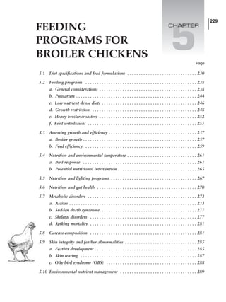 FEEDING
PROGRAMS FOR
BROILER CHICKENS
229
5
5.1 Diet specifications and feed formulations . . . . . . . . . . . . . . . . . . . . . . . . . . . . . . 230
5.2 Feeding programs . . . . . . . . . . . . . . . . . . . . . . . . . . . . . . . . . . . . . . . . . . . . . . . . 238
a. General considerations . . . . . . . . . . . . . . . . . . . . . . . . . . . . . . . . . . . . . . . . . . 238
b. Prestarters . . . . . . . . . . . . . . . . . . . . . . . . . . . . . . . . . . . . . . . . . . . . . . . . . . . . 244
c. Low nutrient dense diets . . . . . . . . . . . . . . . . . . . . . . . . . . . . . . . . . . . . . . . . . 246
d. Growth restriction . . . . . . . . . . . . . . . . . . . . . . . . . . . . . . . . . . . . . . . . . . . . . 248
e. Heavy broilers/roasters . . . . . . . . . . . . . . . . . . . . . . . . . . . . . . . . . . . . . . . . . . 252
f. Feed withdrawal . . . . . . . . . . . . . . . . . . . . . . . . . . . . . . . . . . . . . . . . . . . . . . . 255
5.3 Assessing growth and efficiency . . . . . . . . . . . . . . . . . . . . . . . . . . . . . . . . . . . . . . 257
a. Broiler growth . . . . . . . . . . . . . . . . . . . . . . . . . . . . . . . . . . . . . . . . . . . . . . . . . 257
b. Feed efficiency . . . . . . . . . . . . . . . . . . . . . . . . . . . . . . . . . . . . . . . . . . . . . . . . 259
5.4 Nutrition and environmental temperature . . . . . . . . . . . . . . . . . . . . . . . . . . . . . . 261
a. Bird response . . . . . . . . . . . . . . . . . . . . . . . . . . . . . . . . . . . . . . . . . . . . . . . . . 261
b. Potential nutritional intervention . . . . . . . . . . . . . . . . . . . . . . . . . . . . . . . . . . 265
5.5 Nutrition and lighting programs . . . . . . . . . . . . . . . . . . . . . . . . . . . . . . . . . . . . . 267
5.6 Nutrition and gut health . . . . . . . . . . . . . . . . . . . . . . . . . . . . . . . . . . . . . . . . . . . 270
5.7 Metabolic disorders . . . . . . . . . . . . . . . . . . . . . . . . . . . . . . . . . . . . . . . . . . . . . . . 273
a. Ascites . . . . . . . . . . . . . . . . . . . . . . . . . . . . . . . . . . . . . . . . . . . . . . . . . . . . . . . 273
b. Sudden death syndrome . . . . . . . . . . . . . . . . . . . . . . . . . . . . . . . . . . . . . . . . . 277
c. Skeletal disorders . . . . . . . . . . . . . . . . . . . . . . . . . . . . . . . . . . . . . . . . . . . . . . 277
d. Spiking mortality . . . . . . . . . . . . . . . . . . . . . . . . . . . . . . . . . . . . . . . . . . . . . . 281
5.8 Carcass composition . . . . . . . . . . . . . . . . . . . . . . . . . . . . . . . . . . . . . . . . . . . . . . 281
5.9 Skin integrity and feather abnormalities . . . . . . . . . . . . . . . . . . . . . . . . . . . . . . . 285
a. Feather development . . . . . . . . . . . . . . . . . . . . . . . . . . . . . . . . . . . . . . . . . . . . 285
b. Skin tearing . . . . . . . . . . . . . . . . . . . . . . . . . . . . . . . . . . . . . . . . . . . . . . . . . . 287
c. Oily bird syndrome (OBS) . . . . . . . . . . . . . . . . . . . . . . . . . . . . . . . . . . . . . . . 288
5.10 Environmental nutrient management . . . . . . . . . . . . . . . . . . . . . . . . . . . . . . . . . 289
Page
CHAPTER
 