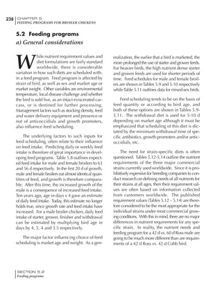 238 CHAPTER 5
FEEDING PROGRAMS FOR BROILER CHICKENS
SECTION 5.2
Feeding programs
5.2 Feeding programs
a) General considerations
W
hile nutrient requirement values and
diet formulations are fairly standard
worldwide, there is considerable
variation in how such diets are scheduled with-
in a feed program. Feed program is affected by
strain of bird, as well as sex and market age or
market weight. Other variables are environmental
temperature, local disease challenge and whether
the bird is sold live, as an intact eviscerated car-
cass, or is destined for further processing.
Management factors such as stocking density, feed
and water delivery equipment and presence or
not of anticoccidials and growth promoters,
also influence feed scheduling.
The underlying factors to such inputs for
feed scheduling, often relate to their influence
on feed intake. Predicting daily or weekly feed
intake is therefore of great importance in devel-
oping feed programs. Table 5.8 outlines expect-
ed feed intake for male and female broilers to 63
and 56 d respectively. In the first 20 d of growth,
male and female broilers eat almost identical quan-
tities of feed, and growth is therefore compara-
ble. After this time, the increased growth of the
male is a consequence of increased feed intake.
Ten years ago, age in days x 4 gave an estimate
of daily feed intake. Today, this estimate no longer
holds true, since growth rate and feed intake have
increased. For a male broiler chicken, daily feed
intake of starter, grower, finisher and withdrawal
can be estimated by multiplying bird age in
days by 4, 5, 4 and 3.5 respectively.
The major factor influencing choice of feed
scheduling is market age and weight. As a gen-
eralization, the earlier that a bird is marketed, the
more prolonged the use of starter and grower feeds.
For heavier birds, the high nutrient dense starter
and grower feeds are used for shorter periods of
time. Feed schedules for male and female broil-
ers are shown inTables 5.9 and 5.10 respectively
whileTable 5.11 outlines data for mixed-sex birds.
Feed scheduling tends to be on the basis of
feed quantity or according to bird age, and
both of these options are shown in Tables 5.9-
5.11. The withdrawal diet is used for 5-10 d
depending on market age although it must be
emphasized that scheduling of this diet is dic-
tated by the minimum withdrawal time of spe-
cific antibiotics, growth promoters and/or antic-
occidials, etc.
The need for strain-specific diets is often
questioned. Tables 5.12-5.14 outline the nutrient
requirements of the three major commercial
strains currently used worldwide. Since it is pro-
hibitively expensive for breeding companies to con-
duct research on defining needs of all nutrients for
their strains at all ages, then their requirement val-
ues are often based on information collected
from customers worldwide. The published
requirement values (Tables 5.12 – 5.14) are there-
fore considered to be the most appropriate for the
individual strains under most commercial grow-
ing conditions. With this in mind, there are no major
differences in nutrient requirements for any spe-
cific strain. In reality, the nutrient needs and
feeding program for a 42 d vs. 60 d Ross male are
going to be much more different than are require-
ments of a 42 d Ross vs. 42 d Cobb bird.
 