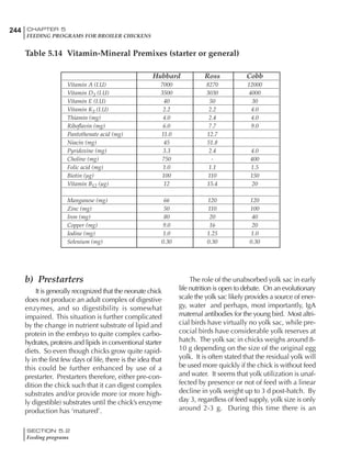 244 CHAPTER 5
FEEDING PROGRAMS FOR BROILER CHICKENS
SECTION 5.2
Feeding programs
Hubbard Ross Cobb
Vitamin A (I.U) 7000 8270 12000
Vitamin D3 (I.U) 3500 3030 4000
Vitamin E (I.U) 40 50 30
Vitamin K3 (I.U) 2.2 2.2 4.0
Thiamin (mg) 4.0 2.4 4.0
Riboflavin (mg) 6.0 7.7 9.0
Pantothenate acid (mg) 11.0 12.7
Niacin (mg) 45 51.8
Pyridoxine (mg) 3.3 2.4 4.0
Choline (mg) 750 - 400
Folic acid (mg) 1.0 1.1 1.5
Biotin (µg) 100 110 150
Vitamin B12 (µg) 12 15.4 20
Manganese (mg) 66 120 120
Zinc (mg) 50 110 100
Iron (mg) 80 20 40
Copper (mg) 9.0 16 20
Iodine (mg) 1.0 1.25 1.0
Selenium (mg) 0.30 0.30 0.30
Table 5.14 Vitamin-Mineral Premixes (starter or general)
b) Prestarters
It is generally recognized that the neonate chick
does not produce an adult complex of digestive
enzymes, and so digestibility is somewhat
impaired. This situation is further complicated
by the change in nutrient substrate of lipid and
protein in the embryo to quite complex carbo-
hydrates, proteins and lipids in conventional starter
diets. So even though chicks grow quite rapid-
ly in the first few days of life, there is the idea that
this could be further enhanced by use of a
prestarter. Prestarters therefore, either pre-con-
dition the chick such that it can digest complex
substrates and/or provide more (or more high-
ly digestible) substrates until the chick’s enzyme
production has ‘matured’.
The role of the unabsorbed yolk sac in early
life nutrition is open to debate. On an evolutionary
scale the yolk sac likely provides a source of ener-
gy, water and perhaps, most importantly, IgA
maternal antibodies for the young bird. Most altri-
cial birds have virtually no yolk sac, while pre-
cocial birds have considerable yolk reserves at
hatch. The yolk sac in chicks weighs around 8-
10 g depending on the size of the original egg
yolk. It is often stated that the residual yolk will
be used more quickly if the chick is without feed
and water. It seems that yolk utilization is unaf-
fected by presence or not of feed with a linear
decline in yolk weight up to 3 d post-hatch. By
day 3, regardless of feed supply, yolk size is only
around 2-3 g. During this time there is an
 