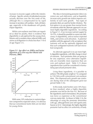 245CHAPTER 5
FEEDING PROGRAMS FOR BROILER CHICKENS
SECTION 5.2
Feeding programs
increase in enzyme supply within the intestin-
al lumen. Specific activity of individual enzymes
actually declines over the first week of life,
although this is compensated for by rapid
increase in secretory cell numbers. Early cell dam-
age, especially in the duodenum will greatly
impair digestion.
While corn-soybean meal diets are regard-
ed as ideal for poultry, there is evidence that
digestibility is sub-optimal for the young chick.
Parsons and co-workers show reduced AMEn and
amino acid digestion in chicks less than 7-10 d
of age (Figure 5.1).
Figure 5.1 Age effect on AMEn and lysine
digestion of a corn-soy diet (Batal and
Parsons, 2002)
With some 10% reduction in nutrient diges-
tion compared to expected values, it is obvious
that our conventional starter diets are not ideal
for young chicks.
The idea in formulating prestarter diets is to
correct any such deficiency, and so hopefully
increase early growth rate and/or improve uni-
formity of such early growth. Two types of
prestarter diets are used for broiler chickens. The
first option is to use greater than normal levels
of nutrients while the alternate approach is to use
more highly digestible ingredients. According
to Figure 5.1, if we increase nutrient supply by
10-15%, it should be possible to correct any defi-
ciency in digestibility, and so realize expected
AMEn and amino acid utilization. A potential
problem with this approach is the acceptance that
nutrients will not be optimally digested and
that such undigested nutrients will fuel micro-
bial overgrowth.
An alternate approach is to use more high-
ly digestible ingredients, with little change in level
of nutrients. Such prestarter diets are going to
be very expensive, since alternative ingredi-
ents are invariably more expensive than are
corn and soybean meal. Table 5.15 shows
ingredients that could be considered in formu-
lating specialized prestarter diets.
Using these ingredients, it is possible to
achieve 190-200 g body weight at 7 d, compared
to 150-160 g with conventional corn-soybean
diets. This improved early growth rate contin-
ues during most of the subsequent grow-out
period (Table 5.16).
In this study, male broilers were 34% heav-
ier than standard, when a highly digestible
prestarter was fed for the first 4 d. Because of
the ingredients used in formulation, this prestarter
was twice as expensive as the conventional
corn-soy starter diet. As shown inTable 5.16, the
advantage of using the prestarter diminishes
with age, although birds were still significantly
heavier at 42 d. Interestingly, the highly digestible
prestarter had no effect on uniformity of body
 