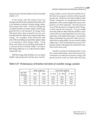 247CHAPTER 5
FEEDING PROGRAMS FOR BROILER CHICKENS
SECTION 5.2
Feeding programs
energy level are fed, the broiler will eat more feed
(Table 5.17).
In this study, only the energy level was
changed and the broiler adjusted reasonably well
in an attempt to maintain constant energy intake.
Diet energy from 3300 – 2700 kcal ME/kg had
no significant effect on body weight, and this sug-
gests the bird is still eating for its energy need.
Obviously these data on growth rate are con-
founded with the intake of all nutrients other than
energy. For example, birds offered the diet
with 2700 kcal ME/kg increased their protein intake
in an attempt to meet energy needs. Using
these same diets, but controlling feed intake at
a constant level for all birds (Table 5.18) shows
that energy intake per se is a critical factor in affect-
ing growth rate.
With low energy diets, therefore, we can expect
slightly reduced growth rate because ‘normal’
energy intake is rarely achieved and this fact is
the basis for programs aimed at reducing early
growth rate. However, live body weight is often
not the ‘end-point’ of consideration for broiler
production, since carcass weight and carcass com-
position are often important. From the point of
view of the processor or integrator, these cheap-
er diets may be less attractive. Carcass weight
and meat yield are often reduced, and this is asso-
ciated with increased deposition of carcass fat,
especially in the abdominal region. Low protein
diets are therefore less attractive when one con-
siders feed cost/kg edible carcass or feed cost/kg
edible meat. This consideration of carcass com-
position leads to development of diets that max-
imize lean meat yield.
Another concept for feeding broilers is true
low nutrient dense diets, where all nutrient con-
centrations are reduced (in practice energy and
protein/amino acids are most often the only
Table 5.17 Performance of broilers fed diets of variable energy content
Body weight (g) Feed intake (g/bird)
Diet ME
25 d 49 d 0 – 25 d 25 – 49 d 0 – 49 d
(kcal/kg)
3300 1025 2812 1468 3003 4471
3100 1039 2780 1481 3620 5101
2900 977 2740 1497 3709 5206
2700 989 2752 1658 3927 5586
 