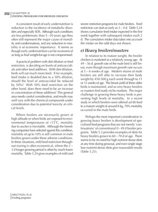 252 CHAPTER 5
FEEDING PROGRAMS FOR BROILER CHICKENS
SECTION 5.2
Feeding programs
A consistent result of early undernutrition is
reduction in the incidence of metabolic disor-
ders and especially SDS. Although such conditions
are less problematic than 5 –10 years ago they
often still represent the major cause of mortal-
ity and condemnations, and any reduction in mor-
tality is of economic importance. It seems as
though early undernutrition can be economical
as long as final weight-for-age is not compromised.
A practical problem with diet dilution or feed
restriction, is deciding on levels of anticoccidi-
als and other feed additives. With diet dilution,
birds will eat much more feed. If for example,
feed intake is doubled due to a 50% dilution,
should the level of anticoccidial be reduced
by 50%? With 50% feed restriction on the
other hand, does there need to be an increase
in concentration of these additives? This general
area needs careful consideration, and results may
well vary with the chemical compounds under
consideration due to potential toxicity at criti-
cal levels.
Where broilers are necessarily grown at
high altitude or when birds are exposed to envi-
ronmental temperatures of <15˚C, mortality
due to ascites is inevitable. Although the breed-
ing companies have selected against this condition,
mortality of up to 10% is still common in male
broilers grown under these adverse conditions.
In these situations, mild feed restriction through-
out rearing is often economical, where the 2 –
3 d longer growing period is offset by much lower
mortality. Table 5.24 gives examples of mild and
severe restriction programs for male broilers. Feed
restriction can start as early as 3 – 4 d. Table 5.24
shows cumulative feed intake expected in the first
week together with subsequent intakes each 2
d. The cumulative intake data takes into account
the intake on the odd days not shown.
e) Heavy broilers/roasters
In relation to its mature weight, the broiler
chicken is marketed at a relatively young age. At
49 – 56 d, growth rate of the male bird is still lin-
ear, even though maximum growth rate occurs
at 5 – 6 weeks of age. Modern strains of male
broilers are still able to increase their body
weight by 450-500 g each week through to 11
or 12 weeks of age. The breast yield of these older
birds is maintained, and so very heavy broilers
or roasters find ready niche markets. The major
challenge in growing these heavy birds is pre-
venting high levels of mortality. In a recent
study in which broilers were offered ad-lib feed
to a mature weight of around 8 kg, 70% mortality
occurred in the male birds.
Perhaps the most important consideration in
growing heavy broilers is development of spe-
cialized feed programs that are not merely ‘con-
tinuations’ of conventional 0 - 49 d broiler pro-
grams. Table 5.3 provides examples of diets for
heavy broilers grown to 60 – 70 d of age. There
seems to be no need for high nutrient dense diets
at any time during growout, and even single stage
low-nutrient dense diets give reasonable results
(Table 5.25).
 