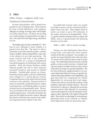 19CHAPTER 2
INGREDIENT EVALUATION AND DIET FORMULATION
SECTION 2.1
Description of ingredients
3. Milo
Other Names: sorghum, kaffir corn
Nutritional Characteristics:
In many characteristics, milo is almost com-
parable to corn in feeding value. There seem to
be more varietal differences with sorghum,
although on average, its energy value will be slight-
ly less than that of corn. For those not wanting
any marked degree of pigmentation of eggs or
skin, milo offers the best high energy alternative
to corn.
The feeding value of milo is essentially 95 – 96%
that of corn, although in many markets it is
priced at less than this. The starch in milo is
intimately associated with the protein, and this
leads to slightly reduced digestibility, especially
in the absence of any heat processing. The
major concern with milo, is the content of
tannins, which are a group of polyphenols
having the property of combining with various
proteins. Birds fed tannins therefore exhibit
reduced growth rate and in some instances
increased incidence and severity of skeletal
disorders. Hydrolyzable tannins are charac-
terized by having a gallic acid unit combined by
ester linkages to a central glucose moiety.
Condensed tannins on the other hand are based
on flavan-3-ols (catechin). Because tannins in
milo are essentially condensed tannins, studies
involving tannic acid (hydrolyzable) as a source
of tannin may be of questionable value. The tan-
nins are located in the outer seed coat and the
underlying testa layer. Generally, the darker the
seed coat, the higher the tannin content, although
the tannins in the testa layer may be more indica-
tive of general tannin content in the milo.
So-called bird resistant milos are usually
very high in tannin, and are characterized by a
darker seed coat color. These higher levels of
tannin can result in up to 10% reduction of
dry matter and amino acid digestibility. There
is a good correlation between tannin content and
AMEn, and as a generalization the following
formula can be used:
AMEn = 3900 – 500 (% tannin), kcal/kg.
Tannins are most detrimental when fed to
young birds, and especially when protein
content of the diet is marginal. For example, it is
usually recommended that milo with more than
1% tannin not be used for turkeys under 8 weeks
of age. The relationship between tannins and diet
protein or amino acids is not clear. Certainly feed-
ing more protein or higher levels of certain amino
acids seems to temper any growth retardation. The
fact that methionine supplementation can over-
come detrimental effects of tannins on growth rate,
without alleviating problems with digestibility, sug-
gests that birds can compensate for inferior
digestibility by increasing their feed intake.
Tannins also seem to increase the incidence of leg
problems, especially in broiler chickens. The exact
mechanism is unknown, although because bone
mineral content is little affected, it is assumed to
relate to derangement in the development of the
organic matrix, especially in the region of the growth
plate. There seems no advantage to increasing sup-
plemental levels of any minerals or vitamins
when high-tannin milos are necessarily used.
 