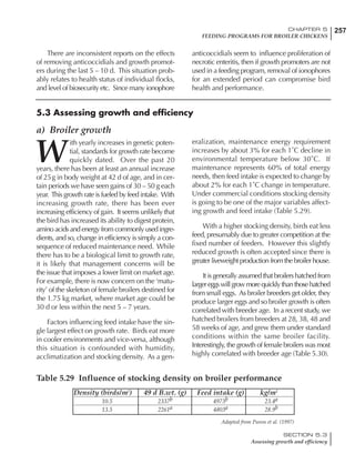 257CHAPTER 5
FEEDING PROGRAMS FOR BROILER CHICKENS
SECTION 5.3
Assessing growth and efficiency
There are inconsistent reports on the effects
of removing anticoccidials and growth promot-
ers during the last 5 – 10 d. This situation prob-
ably relates to health status of individual flocks,
and level of biosecurity etc. Since many ionophore
anticoccidials seem to influence proliferation of
necrotic enteritis, then if growth promoters are not
used in a feeding program, removal of ionophores
for an extended period can compromise bird
health and performance.
5.3 Assessing growth and efficiency
a) Broiler growth
W
ith yearly increases in genetic poten-
tial, standards for growth rate become
quickly dated. Over the past 20
years, there has been at least an annual increase
of 25g in body weight at 42 d of age, and in cer-
tain periods we have seen gains of 30 – 50 g each
year. This growth rate is fueled by feed intake. With
increasing growth rate, there has been ever
increasing efficiency of gain. It seems unlikely that
the bird has increased its ability to digest protein,
amino acids and energy from commonly used ingre-
dients, and so, change in efficiency is simply a con-
sequence of reduced maintenance need. While
there has to be a biological limit to growth rate,
it is likely that management concerns will be
the issue that imposes a lower limit on market age.
For example, there is now concern on the ‘matu-
rity’ of the skeleton of female broilers destined for
the 1.75 kg market, where market age could be
30 d or less within the next 5 – 7 years.
Factors influencing feed intake have the sin-
gle largest effect on growth rate. Birds eat more
in cooler environments and vice-versa, although
this situation is confounded with humidity,
acclimatization and stocking density. As a gen-
eralization, maintenance energy requirement
increases by about 3% for each 1˚C decline in
environmental temperature below 30˚C. If
maintenance represents 60% of total energy
needs, then feed intake is expected to change by
about 2% for each 1˚C change in temperature.
Under commercial conditions stocking density
is going to be one of the major variables affect-
ing growth and feed intake (Table 5.29).
With a higher stocking density, birds eat less
feed, presumably due to greater competition at the
fixed number of feeders. However this slightly
reduced growth is often accepted since there is
greater liveweight production from the broiler house.
It is generally assumed that broilers hatched from
largereggswillgrowmorequicklythanthosehatched
from small eggs. As broiler breeders get older, they
produce larger eggs and so broiler growth is often
correlated with breeder age. In a recent study, we
hatched broilers from breeders at 28, 38, 48 and
58 weeks of age, and grew them under standard
conditions within the same broiler facility.
Interestingly, the growth of female broilers was most
highly correlated with breeder age (Table 5.30).
Table 5.29 Influence of stocking density on broiler performance
Density (birds/m2
) 49 d B.wt. (g) Feed intake (g) kg/m2
10.5 2337b 4973b 23.4a
13.5 2261a 4803a 28.9b
Adapted from Puron et al. (1997)
 