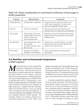 261CHAPTER 5
FEEDING PROGRAMS FOR BROILER CHICKENS
SECTION 5.4
Nutrition and environmental temperature
Criteria Measurement Comments
Energy efficiency Energy intake: weight gain Energy is the most expensive nutrient, and
so this value is important. To some extent,
values are independent of feed intake.
Feed cost Feed cost: weight gain Takes into account the fact that the most
expensive diet is not always the most profitable.
Carcass yield Energy intake: carcass wt. Takes into account the fact that birds of similar
Energy intake: breast meat weight may not always yield the same amount
Feed cost: carcass wt. of edible carcass.
Feed cost:breast meat
Bird placement Feed cost/kg bird/sq. meter Optimizes the use of the building e.g.: higher
floor space/yr nutrient dense diets give faster growth rate,
Economic return/sq. meter therefore more crops per year.
floor space/yr
Environment Nitrogen excretion/bird Future considerations for environmental
Phosphorus excretion/bird stewardship.
Table 5.35 Future considerations in assessment of efficiency of feed usage in
broiler production
5.4 Nutrition and environmental temperature
a) Bird response
M
ost broiler farms will be subjected to
heat stress conditions for at least part
of the year. The terms heat stress or
heat distress are used to describe the conditions
that affect broilers in hot climates. Because
birds must use evaporative cooling (panting) to
lose heat at high temperatures, humidity of the
air also becomes critical. Consequently, a com-
bination of high temperature and humidity is much
more stressful to birds than are situations of
high temperature coupled with low humidity.
Other environmental factors, such as air speed
and air movement, also become important. It
is also becoming clear that adaptation to heat stress
can markedly influence broiler growth. For
example, broilers can tolerate constant envi-
ronmental temperatures of 38˚C (100˚F) and
perform reasonably well. On the other hand, most
broilers are stressed at 38˚C (100˚F) when fluc-
tuating day/night temperatures exist. In the fol-
lowing discussion, it is assumed that fluctuating
conditions occur, because these are more com-
mon and certainly more stressful to the bird.
A market weight broiler produces about 5 –
10 kcals energy each hour. This heat, which is
generated by normal processes in the body,
must be lost to the environment by convec-
tion, conduction and/or evaporation. The broil-
er will conduct heat from its body to whatever
it touches, assuming that these objects (litter, etc)
are at a lower temperature than is body temperature
(41˚C). The broiler will also convect heat away
from its body, through circulating air, again
 