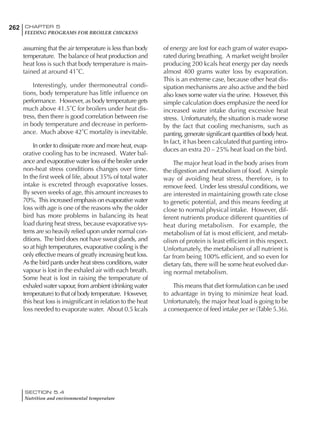 262 CHAPTER 5
FEEDING PROGRAMS FOR BROILER CHICKENS
SECTION 5.4
Nutrition and environmental temperature
assuming that the air temperature is less than body
temperature. The balance of heat production and
heat loss is such that body temperature is main-
tained at around 41˚C.
Interestingly, under thermoneutral condi-
tions, body temperature has little influence on
performance. However, as body temperature gets
much above 41.5˚C for broilers under heat dis-
tress, then there is good correlation between rise
in body temperature and decrease in perform-
ance. Much above 42˚C mortality is inevitable.
In order to dissipate more and more heat, evap-
orative cooling has to be increased. Water bal-
ance and evaporative water loss of the broiler under
non-heat stress conditions changes over time.
In the first week of life, about 35% of total water
intake is excreted through evaporative losses.
By seven weeks of age, this amount increases to
70%. This increased emphasis on evaporative water
loss with age is one of the reasons why the older
bird has more problems in balancing its heat
load during heat stress, because evaporative sys-
tems are so heavily relied upon under normal con-
ditions. The bird does not have sweat glands, and
so at high temperatures, evaporative cooling is the
only effective means of greatly increasing heat loss.
As the bird pants under heat stress conditions, water
vapour is lost in the exhaled air with each breath.
Some heat is lost in raising the temperature of
exhaled water vapour, from ambient (drinking water
temperature) to that of body temperature. However,
this heat loss is insignificant in relation to the heat
loss needed to evaporate water. About 0.5 kcals
of energy are lost for each gram of water evapo-
rated during breathing. A market weight broiler
producing 200 kcals heat energy per day needs
almost 400 grams water loss by evaporation.
This is an extreme case, because other heat dis-
sipation mechanisms are also active and the bird
also loses some water via the urine. However, this
simple calculation does emphasize the need for
increased water intake during excessive heat
stress. Unfortunately, the situation is made worse
by the fact that cooling mechanisms, such as
panting, generate significant quantities of body heat.
In fact, it has been calculated that panting intro-
duces an extra 20 – 25% heat load on the bird.
The major heat load in the body arises from
the digestion and metabolism of food. A simple
way of avoiding heat stress, therefore, is to
remove feed. Under less stressful conditions, we
are interested in maintaining growth rate close
to genetic potential, and this means feeding at
close to normal physical intake. However, dif-
ferent nutrients produce different quantities of
heat during metabolism. For example, the
metabolism of fat is most efficient, and metab-
olism of protein is least efficient in this respect.
Unfortunately, the metabolism of all nutrient is
far from being 100% efficient, and so even for
dietary fats, there will be some heat evolved dur-
ing normal metabolism.
This means that diet formulation can be used
to advantage in trying to minimize heat load.
Unfortunately, the major heat load is going to be
a consequence of feed intake per se (Table 5.36).
 