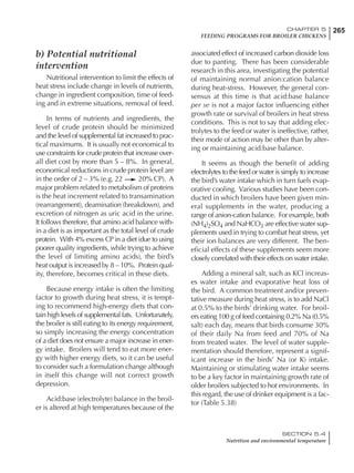 265CHAPTER 5
FEEDING PROGRAMS FOR BROILER CHICKENS
SECTION 5.4
Nutrition and environmental temperature
b) Potential nutritional
intervention
Nutritional intervention to limit the effects of
heat stress include change in levels of nutrients,
change in ingredient composition, time of feed-
ing and in extreme situations, removal of feed.
In terms of nutrients and ingredients, the
level of crude protein should be minimized
and the level of supplemental fat increased to prac-
tical maximums. It is usually not economical to
use constraints for crude protein that increase over-
all diet cost by more than 5 – 8%. In general,
economical reductions in crude protein level are
in the order of 2 – 3% (e.g. 22 20% CP). A
major problem related to metabolism of proteins
is the heat increment related to transamination
(rearrangement), deamination (breakdown), and
excretion of nitrogen as uric acid in the urine.
It follows therefore, that amino acid balance with-
in a diet is as important as the total level of crude
protein. With 4% excess CP in a diet (due to using
poorer quality ingredients, while trying to achieve
the level of limiting amino acids), the bird’s
heat output is increased by 8 – 10%. Protein qual-
ity, therefore, becomes critical in these diets.
Because energy intake is often the limiting
factor to growth during heat stress, it is tempt-
ing to recommend high-energy diets that con-
tain high levels of supplemental fats. Unfortunately,
the broiler is still eating to its energy requirement,
so simply increasing the energy concentration
of a diet does not ensure a major increase in ener-
gy intake. Broilers will tend to eat more ener-
gy with higher energy diets, so it can be useful
to consider such a formulation change although
in itself this change will not correct growth
depression.
Acid:base (electrolyte) balance in the broil-
er is altered at high temperatures because of the
associated effect of increased carbon dioxide loss
due to panting. There has been considerable
research in this area, investigating the potential
of maintaining normal anion:cation balance
during heat-stress. However, the general con-
sensus at this time is that acid:base balance
per se is not a major factor influencing either
growth rate or survival of broilers in heat stress
conditions. This is not to say that adding elec-
trolytes to the feed or water is ineffective, rather,
their mode of action may be other than by alter-
ing or maintaining acid:base balance.
It seems as though the benefit of adding
electrolytes to the feed or water is simply to increase
the bird’s water intake which in turn fuels evap-
orative cooling. Various studies have been con-
ducted in which broilers have been given min-
eral supplements in the water, producing a
range of anion-cation balance. For example, both
(NH4)2SO4 and NaHCO3 are effective water sup-
plements used in trying to combat heat stress, yet
their ion balances are very different. The ben-
eficial effects of these supplements seem more
closely correlated with their effects on water intake.
Adding a mineral salt, such as KCl increas-
es water intake and evaporative heat loss of
the bird. A common treatment and/or preven-
tative measure during heat stress, is to add NaCl
at 0.5% to the birds’ drinking water. For broil-
ers eating 100 g of feed containing 0.2% Na (0.5%
salt) each day, means that birds consume 30%
of their daily Na from feed and 70% of Na
from treated water. The level of water supple-
mentation should therefore, represent a signif-
icant increase in the birds’ Na (or K) intake.
Maintaining or stimulating water intake seems
to be a key factor in maintaining growth rate of
older broilers subjected to hot environments. In
this regard, the use of drinker equipment is a fac-
tor (Table 5.38)
 