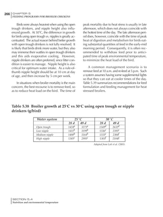 266 CHAPTER 5
FEEDING PROGRAMS FOR BROILER CHICKENS
SECTION 5.4
Nutrition and environmental temperature
Birds were always heaviest when using the open
trough drinkers, and nipple height also influ-
enced growth. At 30˚C, the difference in growth
for birds using open trough vs. nipples is greatly ac-
centuated. The actual reason behind better growth
with open trough drinkers is not fully resolved. It
is likely that birds drink more water, but they also
may immerse their wattles in open trough drinkers
and this aids evaporative cooling. However,
nipple drinkers are often preferred, since litter con-
dition is easier to manage. Nipple height is also
critical for optimum water intake. As a rule-of-
thumb nipple height should be at 10 cm at day
of age, and then increase by 5 cm per week.
In situations when broiler mortality is the main
concern, the best recourse is to remove feed, so
as to reduce heat load on the bird. The time of
peak mortality due to heat stress is usually in late
afternoon, which does not always coincide with
the hottest time of the day. The late afternoon peri-
od does, however, coincide with the time of peak
heat of digestion and metabolism for birds eat-
ing substantial quantities of feed in the early-mid
morning period. Consequently, it is often rec-
ommended to withdraw feed prior to antici-
pated time of peak environmental temperature,
to minimize the heat load of the bird.
A common management scenario is to
remove feed at 10 a.m. and re-feed at 5 p.m. Such
a system assumes having some supplemental lights
so that they can eat at cooler times of the day.
Table 5.39 summarizes recommendations for feed
formulation and feeding management for heat
stressed broilers.
Table 5.38 Broiler growth at 25˚C vs 30˚C using open trough or nipple
drinkers (g/bird)
Water system 25˚C 30˚C
28 d 49 d 28 d 49 d
Open trough 1424a 3275a 1349d 2632d
Low nipple 1411b 3199b 1336e 2395e
Medium nipple 1400b 3164b 1333e 2300f
High nipple 1385c 2995c 1303f 2104g
Adapted from Lott et al. (2001)
 