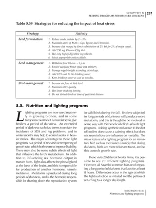 267CHAPTER 5
FEEDING PROGRAMS FOR BROILER CHICKENS
SECTION 5.5
Nutrition and lighting programs
Strategy Activity
Feed formulation 1. Reduce crude protein by 2 – 3%.
2. Maintain levels of Meth + Cys, Lysine and Threonine.
3. Increase diet energy by direct substitution of 2% fat for 2% of major cereal.
4. Add 250 mg Vitamin C/kg diet.
5. Use only highly digestible ingredients.
6. Select appropriate anticoccidials.
Feed management 1. Withdraw feed 10 a.m. – 5 p.m.
2. Ensure adequate feeder space and drinkers.
3. Manage nipple height according to bird age.
4. Add 0.5% salt to the drinking water.
5. Keep drinking water as cool as possible.
Bird management 1. Increase air flow at bird level.
2. Maintain litter quality.
3. Use lower stocking density.
4. Do not disturb birds at time of peak heat distress
Table 5.39 Strategies for reducing the impact of heat stress
L
ighting programs are now used routine-
ly in growing broilers, and in some
European countries it is mandatory to give
broilers a period of darkness. An extended
period of darkness each day seems to reduce the
incidence of SDS and leg problems, and in
winter months may help to control ascites in heav-
ier males. The major advantage to these light
programs is a period of rest and/or tempering of
growth rate, which both seem to improve livability.
There may also be some subtle effects of light
that influence the bird’s metabolism. In addi-
tion to influencing sex hormone output in
mature birds, light also affects the pineal gland
at the base of the brain, and this is responsible
for production of another hormone, namely
melatonin. Melatonin is produced during long
periods of darkness, and is the hormone respon-
sible for shutting down the reproductive system
in wild birds during the fall. Broilers subjected
to long periods of darkness will produce more
melatonin, and this is thought to be involved in
some way with the beneficial effects of such light
programs. Adding synthetic melatonin to the diet
of broilers does cause a calming effect, but does
not seem to have any influence on mortality. The
main feature of a lighting program for an imma-
ture bird such as the broiler is simply that during
darkness, birds are more reluctant to eat, and so
this controls growth rate.
If one visits 20 different broiler farms, it is pos-
sible to see 20 different lighting programs.
However, all have the common feature of impos-
ing a long period of darkness that lasts for at least
8 hours. Differences occur in the ages at which
the light restriction is initiated and the pattern of
returning to a longer daylength.
5.5. Nutrition and lighting programs
 