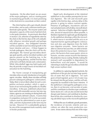 271CHAPTER 5
FEEDING PROGRAMS FOR BROILER CHICKENS
SECTION 5.6
Nutrition and gut health
treatments. On the other hand, we are aware
of the major pathogens, and as a starting point
in maintaining gut health, it is more promising
in the short-term to concentrate on their control.
The chick hatches with a gut virtually devoid
of microbes, and so early colonizers tend to pre-
dominate quite quickly. The enzyme system and
absorptive capacity of the newly hatched chick
is also quite immature. As previously described
in section 5.2b, selection of ingredients eaten by
the chick in the first few days of life will undoubt-
edly influence microbial growth and perhaps
microbial species. Any undigested nutrients
will be available to fuel microbial growth in the
lower intestine and ceca – if these happen to
include pathogens, then the chick will be dis-
advantaged. The ‘normal’ gut microflora devel-
ops quite quickly, and so microbial numbers and
species present on the hatching tray, in the
hatchery, during delivery, and the first few days
at the farm will likely dictate early colonization.
While ‘dirty-shelled’ eggs may hatch quite well,
they do provide a major source of microbial col-
onization for the hatchling.
The Nurmi concept of manipulating gut
microbes relies on early introduction of non-path-
ogenic microbes. Ideally, these microbes will help
prevent subsequent pathogenic colonizations.
Today, there is not an ideal culture for such a com-
petitive exclusion product, which is again a
factor of our not knowing the profile of a healthy
microflora. In the past, undefined cultures have
been used with reasonable success, but now reg-
ulatory agencies are insisting on dosing birds only
with accurately defined cultures. It seems that
if competitive exclusion (CE) is to be successful,
cultures must be administered as soon as pos-
sible, and time of placement at the farm may be
too late. However CE is undoubtedly going to
be one of the management tools routinely used
in broiler production.
Rapid early development of the intestinal
epithelium is also another prerequisite for nor-
mal digestion. The villi and microvilli grow
rapidly in the first few days, and any delay in this
process is going to reduce nutrient uptake.
Presence of pathogens, mycotoxins and ani-
mal and plant toxins will all delay microvilli devel-
opment. Selection of highly digestible ingredi-
ents, devoid of natural toxins where possible, is
therefore important for rapid early gut development.
As the epithelium develops within the microvil-
li, where mucus is secreted and this acts as an
important barrier against pathogenic coloniza-
tion and also auto digestion from the bird’s
own digestive enzymes. Some bacteria are
able to colonize because they are able to break-
down this protective mucus layer. Heliobacter
pylori, the bacteria that causes gastric ulcers in
humans, secretes urease enzyme that destroys
the protective mucus coating, thereby making the
stomach wall susceptible to degradation by
hydrochloric acid and pepsin. It would be
interesting to study the gut microflora of birds fed
high urease soybean meal.
In addition to capturing digested nutrients, the
epithelium of the gut also secretes large quanti-
ties of water that aid in digestion. For each
gram of feed ingested, up to 2 ml of water may
be infused into the gut lumen, and this will sub-
sequently be resorbed in the lower intestine. If
the epithelium is damaged by pathogens or tox-
ins, then it can become a net secretor of water,
and this contributes to diarrhea type conditions.
Some strains of E. coli can also secrete toxins that
disrupt water balance and contribute to diarrhea.
Rancid fats also contribute to diarrhea by caus-
ing sub-lethal injury to the microvilli epithelium
Without the use of antibiotic growth promoters,
the incidence of necrotic enteritis and coc-
cidiosis are often the main production con-
cerns. It now seems obvious that one of the major
 