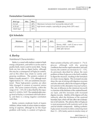 21CHAPTER 2
INGREDIENT EVALUATION AND DIET FORMULATION
SECTION 2.1
Description of ingredients
4. Barley
Nutritional Characteristics:
Barley is a cereal with medium content of both
energy and protein, and while it can be used in
poultry feeds, most is used in swine diets. Young
birds are less able to digest barley, although
this may be a consequence of ß-glucan content,
and so this effect may relate to variety and
growing conditions. The protein content of
barley is usually around 11 – 12%, although much
higher levels to 14 – 16% are sometimes encoun-
tered. These high-protein varieties are often
little changed in content of essential amino
acids. The lysine content of barley, within the
range of 10 – 14% CP, is described by the equa-
tion 0.13 +0.024 x %CP. The metabolizable ener-
gy level of barley is correlated with bulk densi-
ty, and there is a strong negative correlation
with fiber.
Barley contains moderate levels of trypsin
inhibitor, whose mode of action relates to seques-
tering of arginine, although by far the major
problem with barley is content of ß-glucan.
Most varieties of barley will contain 4 – 7% ß-
glucan, although with dry growing
conditions that involve rapid maturation and early
harvest, the content can increase to 12 – 15%.
As previously described for wheat, the main
problem of these ß-glucans is the bird’s inability
to digest the structure, resulting in the formation
of a more viscous digesta. This increased viscosity
slows the rate of mixing with digestive enzymes
and also adversely affects the transport of digest-
ed nutrients to the absorptive mucosal surface.
The rate of diffusion to the intestinal microvilli
is a function of the thickness of the unstirred bound-
ary layer, and this increases with increased
digesta viscosity. Motility of the digesta will also
indirectly affect the thickness of the unstirred
boundary layer, which will also affect rate of absorp-
tion of all nutrients. The adverse effect of ß-glucan
is most pronounced with nutrients such as fats
and fat-soluble compounds. Adding synthetic
ß-glucanase enzymes to diets containing more
than 15 – 20% barley seems to resolve many of
Bird age Min. Max. Comments
0-4 wk - 40% Maximum inclusion level necessarily reduced with
4-18 wk - 50% high tannin samples, especially for young birds (20% max).
Adult layer - 40%
Formulation Constraints:
Moisture CP Fat Ca/P AA’s Other
Tannin, AME – each 12 mos or more
All deliveries Wkly 6 mos 12 mos 12 mos often if seed color variable.
AME after harvest.
QA Schedule:
 