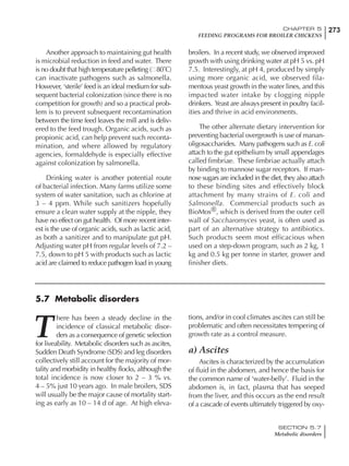273CHAPTER 5
FEEDING PROGRAMS FOR BROILER CHICKENS
SECTION 5.7
Metabolic disorders
Another approach to maintaining gut health
is microbial reduction in feed and water. There
is no doubt that high temperature pelleting ( 80˚C)
can inactivate pathogens such as salmonella.
However, ‘sterile’ feed is an ideal medium for sub-
sequent bacterial colonization (since there is no
competition for growth) and so a practical prob-
lem is to prevent subsequent recontamination
between the time feed leaves the mill and is deliv-
ered to the feed trough. Organic acids, such as
propionic acid, can help prevent such reconta-
mination, and where allowed by regulatory
agencies, formaldehyde is especially effective
against colonization by salmonella.
Drinking water is another potential route
of bacterial infection. Many farms utilize some
system of water sanitation, such as chlorine at
3 – 4 ppm. While such sanitizers hopefully
ensure a clean water supply at the nipple, they
have no effect on gut health. Of more recent inter-
est is the use of organic acids, such as lactic acid,
as both a sanitizer and to manipulate gut pH.
Adjusting water pH from regular levels of 7.2 –
7.5, down to pH 5 with products such as lactic
acid are claimed to reduce pathogen load in young
broilers. In a recent study, we observed improved
growth with using drinking water at pH 5 vs. pH
7.5. Interestingly, at pH 4, produced by simply
using more organic acid, we observed fila-
mentous yeast growth in the water lines, and this
impacted water intake by clogging nipple
drinkers. Yeast are always present in poultry facil-
ities and thrive in acid environments.
The other alternate dietary intervention for
preventing bacterial overgrowth is use of manan-
oligosaccharides. Many pathogens such as E. coli
attach to the gut epithelium by small appendages
called fimbriae. These fimbriae actually attach
by binding to mannose sugar receptors. If man-
nose sugars are included in the diet, they also attach
to these binding sites and effectively block
attachment by many strains of E. coli and
Salmonella. Commercial products such as
BioMos®, which is derived from the outer cell
wall of Saccharomyces yeast, is often used as
part of an alternative strategy to antibiotics.
Such products seem most efficacious when
used on a step-down program, such as 2 kg, 1
kg and 0.5 kg per tonne in starter, grower and
finisher diets.
5.7 Metabolic disorders
T
here has been a steady decline in the
incidence of classical metabolic disor-
ders as a consequence of genetic selection
for liveability. Metabolic disorders such as ascites,
Sudden Death Syndrome (SDS) and leg disorders
collectively still account for the majority of mor-
tality and morbidity in healthy flocks, although the
total incidence is now closer to 2 – 3 % vs.
4 – 5% just 10 years ago. In male broilers, SDS
will usually be the major cause of mortality start-
ing as early as 10 – 14 d of age. At high eleva-
tions, and/or in cool climates ascites can still be
problematic and often necessitates tempering of
growth rate as a control measure.
a) Ascites
Ascites is characterized by the accumulation
of fluid in the abdomen, and hence the basis for
the common name of ‘water-belly’. Fluid in the
abdomen is, in fact, plasma that has seeped
from the liver, and this occurs as the end result
of a cascade of events ultimately triggered by oxy-
 