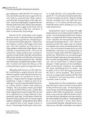 274 CHAPTER 5
FEEDING PROGRAMS FOR BROILER CHICKENS
SECTION 5.7
Metabolic disorders
gen inadequacy within the bird. For various rea-
sons, the need to provide more oxygen to the tis-
sues leads to increased heart stroke volume,
and ultimately to hypertrophy of the right ven-
tricle. Such heart hypertrophy, coupled with mal-
function of the heart valve, leads to increased pres-
sure in the venous supply to the heart and so
pressure builds up in the liver, and there is
often a characteristic fluid leakage.
Because of the relationship with oxygen
demand, ascites is affected and/or precipitated
by such factors as growth rate, altitude (hypox-
ia) and environmental temperature. Of these fac-
tors, hypoxia was the initial trigger some years
ago, since the condition was first seen as a
major problem in birds held at high altitude, where
mortality in male broilers of 20 – 30% was not
uncommon. Today, ascites is seen in fast grow-
ing lines of male broilers fed high nutrient dense
diets at most altitudes and where the environment
is cool/cold at least for part of each day. Mortality
seen with ascites is dictated by the number of ‘stres-
sors’ involved and hence the efficacy of the
cardio-pulmonary system to oxygenate tissues.
Although growth rate per se is the major fac-
tor contributing to oxygen demand, the com-
position of growth is also influential, because oxy-
gen need varies for metabolism of fats vs.
proteins. Oxygen need for nitrogen and protein
metabolism is high in relation to that for fat,
although it must be remembered that the chick-
en carcass actually contains little protein or
nitrogen. The carcass does contain a great deal
of muscle, but 80% of this is water. On the other
hand, adipose tissue contains about 90% fat, and
so its contribution to oxygen demand is pro-
portionally quite high. Excess fatness in birds will
therefore lead to significantly increased oxygen
needs for metabolism. At high altitude, these effects
are magnified due to low oxygen tension in
the air. Interestingly, broilers grow more slow-
ly at high altitude, and comparable slower
growth (4 – 5%) at sea level would virtually elim-
inate the incidence of ascites. Regions of high
altitude invariably have cool night time tem-
peratures (< 15˚C) and no one has really quan-
titated the effects due to altitude per se vs. cool
night temperatures.
Keeping birds ‘warm’ is perhaps the single
most practical way of reducing the incidence of
ascites. As environmental temperature changes,
there is a change in the bird’s oxygen requirement.
If one considers the thermoneutral zone fol-
lowing the brooding to be 24 – 26˚C, then tem-
peratures outside this range cause an increase
in metabolic rate, and so increased need for oxy-
gen. Low environmental temperatures are most
problematic, since they are accompanied by an
increase in feed intake with little reduction in
growth rate. While there is an increased oxygen
demand at high temperatures due to panting etc.,
this is usually accompanied by a reduced growth
rate, and so overall there is reduced oxygen
demand. Under commercial farm conditions,
cold environmental conditions are probably
the major contributing factor to ascites. For
example, at 10 vs. 26˚C, the oxygen demand by
the bird is almost doubled. This dramatic
increase in oxygen need, coupled with the need
to metabolize increased quantities of feed,
invariably leads to ascites.
Manipulation of diet composition and/or
feed allocation system can have a major effect
on the incidence of ascites. In most instances,
such changes to the feeding program influence
ascites via their effect on growth rate. However,
there is also a concern about the levels of nutri-
ents that influence electrolyte and water balance,
the most notable being sodium. Feeding high lev-
els of salt to broilers (> 0.5%) does lead to
increased fluid retention, although ascites invari-
ably occurs with diets containing a vast range of
 