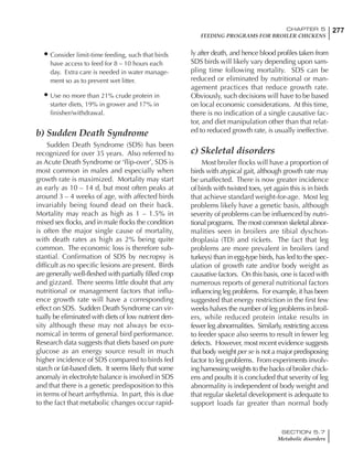 277CHAPTER 5
FEEDING PROGRAMS FOR BROILER CHICKENS
SECTION 5.7
Metabolic disorders
• Consider limit-time feeding, such that birds
have access to feed for 8 – 10 hours each
day. Extra care is needed in water manage-
ment so as to prevent wet litter.
• Use no more than 21% crude protein in
starter diets, 19% in grower and 17% in
finisher/withdrawal.
b) Sudden Death Syndrome
Sudden Death Syndrome (SDS) has been
recognized for over 35 years. Also referred to
as Acute Death Syndrome or ‘flip-over’, SDS is
most common in males and especially when
growth rate is maximized. Mortality may start
as early as 10 – 14 d, but most often peaks at
around 3 – 4 weeks of age, with affected birds
invariably being found dead on their back.
Mortality may reach as high as 1 – 1.5% in
mixed sex flocks, and in male flocks the condition
is often the major single cause of mortality,
with death rates as high as 2% being quite
common. The economic loss is therefore sub-
stantial. Confirmation of SDS by necropsy is
difficult as no specific lesions are present. Birds
are generally well-fleshed with partially filled crop
and gizzard. There seems little doubt that any
nutritional or management factors that influ-
ence growth rate will have a corresponding
effect on SDS. Sudden Death Syndrome can vir-
tually be eliminated with diets of low nutrient den-
sity although these may not always be eco-
nomical in terms of general bird performance.
Research data suggests that diets based on pure
glucose as an energy source result in much
higher incidence of SDS compared to birds fed
starch or fat-based diets. It seems likely that some
anomaly in electrolyte balance is involved in SDS
and that there is a genetic predisposition to this
in terms of heart arrhythmia. In part, this is due
to the fact that metabolic changes occur rapid-
ly after death, and hence blood profiles taken from
SDS birds will likely vary depending upon sam-
pling time following mortality. SDS can be
reduced or eliminated by nutritional or man-
agement practices that reduce growth rate.
Obviously, such decisions will have to be based
on local economic considerations. At this time,
there is no indication of a single causative fac-
tor, and diet manipulation other than that relat-
ed to reduced growth rate, is usually ineffective.
c) Skeletal disorders
Most broiler flocks will have a proportion of
birds with atypical gait, although growth rate may
be unaffected. There is now greater incidence
of birds with twisted toes, yet again this is in birds
that achieve standard weight-for-age. Most leg
problems likely have a genetic basis, although
severity of problems can be influenced by nutri-
tional programs. The most common skeletal abnor-
malities seen in broilers are tibial dyschon-
droplasia (TD) and rickets. The fact that leg
problems are more prevalent in broilers (and
turkeys) than in egg-type birds, has led to the spec-
ulation of growth rate and/or body weight as
causative factors. On this basis, one is faced with
numerous reports of general nutritional factors
influencing leg problems. For example, it has been
suggested that energy restriction in the first few
weeks halves the number of leg problems in broil-
ers, while reduced protein intake results in
fewer leg abnormalities. Similarly, restricting access
to feeder space also seems to result in fewer leg
defects. However, most recent evidence suggests
that body weight per se is not a major predisposing
factor to leg problems. From experiments involv-
ing harnessing weights to the backs of broiler chick-
ens and poults it is concluded that severity of leg
abnormality is independent of body weight and
that regular skeletal development is adequate to
support loads far greater than normal body
 