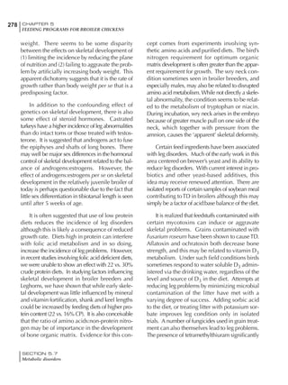 278 CHAPTER 5
FEEDING PROGRAMS FOR BROILER CHICKENS
SECTION 5.7
Metabolic disorders
weight. There seems to be some disparity
between the effects on skeletal development of
(1) limiting the incidence by reducing the plane
of nutrition and (2) failing to aggravate the prob-
lem by artificially increasing body weight. This
apparent dichotomy suggests that it is the rate of
growth rather than body weight per se that is a
predisposing factor.
In addition to the confounding effect of
genetics on skeletal development, there is also
some effect of steroid hormones. Castrated
turkeys have a higher incidence of leg abnormalities
than do intact toms or those treated with testos-
terone. It is suggested that androgens act to fuse
the epiphyses and shafts of long bones. There
may well be major sex differences in the hormonal
control of skeletal development related to the bal-
ance of androgens:estrogens. However, the
effect of androgens:estrogens per se on skeletal
development in the relatively juvenile broiler of
today is perhaps questionable due to the fact that
little sex differentiation in tibiotarsal length is seen
until after 5 weeks of age.
It is often suggested that use of low protein
diets reduces the incidence of leg disorders
although this is likely a consequence of reduced
growth rate. Diets high in protein can interfere
with folic acid metabolism and in so doing,
increase the incidence of leg problems. However,
in recent studies involving folic acid deficient diets,
we were unable to show an effect with 22 vs. 30%
crude protein diets. In studying factors influencing
skeletal development in broiler breeders and
Leghorns, we have shown that while early skele-
tal development was little influenced by mineral
and vitamin fortification, shank and keel lengths
could be increased by feeding diets of higher pro-
tein content (22 vs. 16% CP). It is also conceivable
that the ratio of amino acids:non-protein nitro-
gen may be of importance in the development
of bone organic matrix. Evidence for this con-
cept comes from experiments involving syn-
thetic amino acids and purified diets. The bird’s
nitrogen requirement for optimum organic
matrix development is often greater than the appar-
ent requirement for growth. The wry neck con-
dition sometimes seen in broiler breeders, and
especially males, may also be related to disrupted
amino acid metabolism. While not directly a skele-
tal abnormality, the condition seems to be relat-
ed to the metabolism of tryptophan or niacin.
During incubation, wry neck arises in the embryo
because of greater muscle pull on one side of the
neck, which together with pressure from the
amnion, causes the ‘apparent’ skeletal deformity.
Certain feed ingredients have been associated
with leg disorders. Much of the early work in this
area centered on brewer’s yeast and its ability to
reduce leg disorders. With current interest in pro-
biotics and other yeast-based additives, this
idea may receive renewed attention. There are
isolated reports of certain samples of soybean meal
contributing toTD in broilers although this may
simply be a factor of acid:base balance of the diet.
It is realized that feedstuffs contaminated with
certain mycotoxins can induce or aggravate
skeletal problems. Grains contaminated with
Fusarium roseum have been shown to causeTD.
Aflatoxin and ochratoxin both decrease bone
strength, and this may be related to vitamin D3
metabolism. Under such field conditions birds
sometimes respond to water soluble D3 admin-
istered via the drinking water, regardless of the
level and source of D3 in the diet. Attempts at
reducing leg problems by minimizing microbial
contamination of the litter have met with a
varying degree of success. Adding sorbic acid
to the diet, or treating litter with potassium sor-
bate improves leg condition only in isolated
trials. A number of fungicides used in grain treat-
ment can also themselves lead to leg problems.
The presence of tetramethylthiuram significantly
 