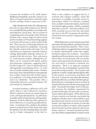 279CHAPTER 5
FEEDING PROGRAMS FOR BROILER CHICKENS
SECTION 5.7
Metabolic disorders
increases the incidence of TD, while tetram-
ethylthiuram disulphide causes the ‘classical’ con-
dition of irregular penetration of blood vessels
into the cartilage, which is a precursor to TD.
High chloride levels induceTD, although since
there are no major shifts in plasma ions withTD,
it is concluded that the problem is not simply relat-
ed to defective calcification. The occurrence of
crooked legs seems to be greater when chicks are
fed diets with a narrow range of cations:anions
and the incidence ofTD and bowed legs appears
to increase with increase in anion content of the
diet. There may be a relationship between ion
balance and vitamin D3 metabolism. Increasing
the chloride content of the diet from 10 to 40
mEq/100 g was reported to markedly enhance
cartilage abnormalities when the cation (Na+
, K+
)
content of the diet was low. Thus, with excess
Cl-
, chicks become acidotic, although the con-
dition can be corrected with dietary sodium
and potassium carbonates, suggesting that if
the diet is high in Cl-
, then it must be balanced
with equimolar concentrations of Na+
+ K+
in the
form of readily metabolizable anions. Workers
from France have indicated that liver homogenates
from acidotic chicks lose 50% of their capaci-
ty to synthesize 1,25-cholecalciferol which is the
active D3 metabolite. This possibly infers a
relationship between acid:base balance TD,
and vitamin D3 metabolism.
In certain situations, a deficiency of D3 will
mimic both Ca and P deficiency situations.
While Ca deficient chicks are usually hypocal-
cemic and hyper-phosphatemic, D3 deficiency
invariable results in hypocalcemia and hypo-phos-
phatemia. In the D3 deficient chick a greater rel-
ative P deficiency is caused by parathyroid hor-
mone. In situations of D3 repletion, the skeleton
seems to respond much more slowly than does
the intestine, since the immediate effect of re-feed-
ing D3 is better ‘absorption’ of the diet Ca.
There is also evidence to suggest that D3 is
involved with collagen synthesis, where the
maturation of collagen crosslinks seems D3
dose related. While 1-25 (OH)2D3 is unlikely
to be available to the feed industry, nutritionists
now have the option of using , 25(OH)2 commonly
referred to as Hy-D®. Since the synthesis of,25
(OH)2 normally occurs in the liver, then prod-
ucts such as Hy-D® are going to be most ben-
eficial when liver function is impaired for what-
ever reason.
While deficiencies of most vitamins have been
associated with leg problems, pyridoxine has per-
haps received the most attention. There is over-
whelming evidence to suggest that low levels lead
to skeletal abnormalities and/or that supple-
mentation reduces the incidence. It has been
hypothesized that pyridoxine may exert its ben-
eficial effect via involvement with zinc home-
ostasis and in particular the formation of picol-
inic acid which is involved in intestinal zinc
absorption. There is an apparent synergism
between zinc, B6 and tryptophan involved in the
prevention of leg weakness. The situation with
pyridoxine is further complicated through the effect
of diet protein as previously described with
folic acid. Common to many other diet situations,
pyridoxine deficiency manifests itself through epi-
physeal lesions consisting of uneven invasion of
irregular blood vessels into the maturing growth
plate. Presumably the higher level of diet pro-
tein increases the metabolic requirement for
pyridoxine through such processes as transam-
ination and/or deamination. While deficiencies
of many vitamins can therefore, precipitate leg
problems in broilers, there is also evidence to sug-
gest that certain vitamin excesses may be detri-
mental. Very high levels of vitamin A in the diet
increase the incidence of rickets, while impaired
bone formation has been observed with excess
dietary vitamin E. It must be pointed out how-
ever, that all these reported effects of vitamin excess
 