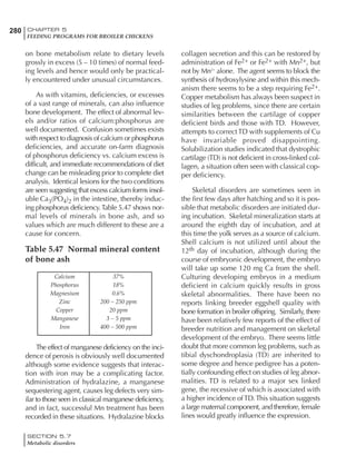 280 CHAPTER 5
FEEDING PROGRAMS FOR BROILER CHICKENS
SECTION 5.7
Metabolic disorders
on bone metabolism relate to dietary levels
grossly in excess (5 – 10 times) of normal feed-
ing levels and hence would only be practical-
ly encountered under unusual circumstances.
As with vitamins, deficiencies, or excesses
of a vast range of minerals, can also influence
bone development. The effect of abnormal lev-
els and/or ratios of calcium:phosphorus are
well documented. Confusion sometimes exists
with respect to diagnosis of calcium or phosphorus
deficiencies, and accurate on-farm diagnosis
of phosphorus deficiency vs. calcium excess is
difficult, and immediate recommendations of diet
change can be misleading prior to complete diet
analysis. Identical lesions for the two conditions
are seen suggesting that excess calcium forms insol-
uble Ca3(PO4)2 in the intestine, thereby induc-
ing phosphorus deficiency.Table 5.47 shows nor-
mal levels of minerals in bone ash, and so
values which are much different to these are a
cause for concern.
Table 5.47 Normal mineral content
of bone ash
collagen secretion and this can be restored by
administration of Fe2+ or Fe2+ with Mn2+, but
not by Mn2+
alone. The agent seems to block the
synthesis of hydroxylysine and within this mech-
anism there seems to be a step requiring Fe2+.
Copper metabolism has always been suspect in
studies of leg problems, since there are certain
similarities between the cartilage of copper
deficient birds and those with TD. However,
attempts to correct TD with supplements of Cu
have invariable proved disappointing.
Solubilization studies indicated that dystrophic
cartilage (TD) is not deficient in cross-linked col-
lagen, a situation often seen with classical cop-
per deficiency.
Skeletal disorders are sometimes seen in
the first few days after hatching and so it is pos-
sible that metabolic disorders are initiated dur-
ing incubation. Skeletal mineralization starts at
around the eighth day of incubation, and at
this time the yolk serves as a source of calcium.
Shell calcium is not utilized until about the
12th day of incubation, although during the
course of embryonic development, the embryo
will take up some 120 mg Ca from the shell.
Culturing developing embryos in a medium
deficient in calcium quickly results in gross
skeletal abnormalities. There have been no
reports linking breeder eggshell quality with
bone formation in broiler offspring. Similarly, there
have been relatively few reports of the effect of
breeder nutrition and management on skeletal
development of the embryo. There seems little
doubt that more common leg problems, such as
tibial dyschondroplasia (TD) are inherited to
some degree and hence pedigree has a poten-
tially confounding effect on studies of leg abnor-
malities. TD is related to a major sex linked
gene, the recessive of which is associated with
a higher incidence ofTD.This situation suggests
a large maternal component, and therefore, female
lines would greatly influence the expression.
Calcium 37%
Phosphorus 18%
Magnesium 0.6%
Zinc 200 – 250 ppm
Copper 20 ppm
Manganese 3 – 5 ppm
Iron 400 – 500 ppm
The effect of manganese deficiency on the inci-
dence of perosis is obviously well documented
although some evidence suggests that interac-
tion with iron may be a complicating factor.
Administration of hydralazine, a manganese
sequestering agent, causes leg defects very sim-
ilar to those seen in classical manganese deficiency,
and in fact, successful Mn treatment has been
recorded in these situations. Hydralazine blocks
 