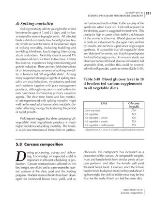 281CHAPTER 5
FEEDING PROGRAMS FOR BROILER CHICKENS
SECTION 5.8
Carcass composition
d) Spiking mortality
Spiking mortality affects young broiler chicks
between the ages of 7 and 21 days, and is char-
acterized by severe hypoglycemia. All affected
birds exhibit extremely low blood glucose lev-
els, which account for many of the observed signs
of spiking mortality, including huddling and
trembling, blindness, loud chirping, litter eating,
ataxia and rickets. Mortality rates of around 1%
are observed daily for three to five days. Chicks
that survive, experience long-term stunting and
growth reduction. There are now field observations
of an increasing occurrence of spiking mortal-
ity in broilers fed ‘all vegetable diets’. Among
many suspected etiological agents of spiking mor-
tality are viral infections, mycotoxins and feed
anti-nutrients together with poor management
practices, although mycotoxins and anti-nutri-
ents have been dismissed as primary causative
agents. The short time frame and low mortali-
ty rate experienced with spiking mortality might
well be the result of a hormonal or metabolic dis-
order affecting young chicks during the period
of rapid growth.
Field reports suggest that diets containing ‘all-
vegetable’ feed ingredients produce a much
higher incidence of spiking mortality. The linole-
ic acid concentration of these diets in particu-
lar has been directly related to the severity of the
syndrome when it occurs. Calf-milk replacer in
the drinking water is suggested for treatment. This
product is high in casein which itself is a rich source
of the amino acid serine. Blood glucose levels
in birds are influenced by glucagon more so than
by insulin, and serine is a precursor of glucagon
synthesis. It is possible that ‘all-vegetable’ diets
are ‘deficient’ in serine, and that this predisposes
the bird to hypoglycemia. In a recent study, we
observed reduced blood glucose in broilers fed
vegetable diets, and that this could be correct-
ed with milk powder, casein or serine (Table 5.48).
Table 5.48 Blood glucose level in 18
d broilers fed various supplements
to all vegetable diets
Diet Glucose
(mg/dl)
Corn-soy-meat 270ab
All vegetable 243b
All vegetable + serine 275a
All vegetable + casein 273a
All vegetable + milk powder 275a
Adapted from A. Leeson et al.(2002 unpublished observations)
D
uring processing, cut-up and debon-
ing, knowledge of expected yield is
important in efficient scheduling of pro-
duction. Carcass composition is affected by live
bird weight, sex of bird and to some extent the nutri-
ent content of the diets used and the feeding
program. Modern strains of broiler have been devel-
oped for increased breast meat yield, and so
obviously, this component has increased as a
proportion of the carcass. At comparable weights,
male and female birds have similar yields of car-
cass portions, and often the female will yield
the most breast meat. However, since the female
broiler tends to deposit more fat beyond about 2
kg liveweight, the yield of edible meat may be less
than for the male if both are fed the same diet.
5.8 Carcass composition
 