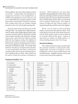 SECTION 2.1
Description of ingredients
22 CHAPTER 2
INGREDIENT EVALUATION AND DIET FORMULATION
these problems, the usual outward sign of which
is wet litter. Unfortunately, the description of
exogenous enzymes is not standardized, as
neither is the standard for units of efficacy, and
so it is often difficult to compare products on the
basis of the concentration of specific enzymes.
Early studies show that any product should
provide at least 120 units ß-glucanase/kg diet.
Enzymes seem to be less efficacious as the
birds get older. Our studies show slight improve-
ment in energy value of high ß-glucan barley when
enzymes are used in diets for adult birds, and that
some enzymes actually cause reduction in energy
value when used with low ß-glucan barley.
With this low ß-glucan barley, the addition of
ß-glucanase enzymes actually caused birds to
be in severe negative nitrogen balance for the 3
d duration of the balance study. For younger birds
however, the efficacy of ß-glucanase enzymes
is well established and many nutritionists
consider barley plus enzymes as being equiva-
lent in feeding value to wheat. These values can
be used as a basis for economic evaluation of
enzymes. While ß-glucans are most often
regarded as being problematic to birds, there seems
to be one advantage to their inclusion in the diet.
Feeding ß-glucans reduces blood cholesterol in
birds, and this likely positive effect is reversed by
use of synthetic ß-glucanases. The mode of
action of ß-glucans may well be simply via
sequestering of fats and bile acids in the digesta.
Barley can be used in choice-feeding
studies, as previously described for wheat. Due
to the physical structure of the kernel however,
with its sharp spinets, birds are often reluctant
to consume whole barley grain. Turkeys at
least seem to readily eat whole barley in a
choice-feeding situation after 50 d of age.
Potential Problems:
The moderate level of energy usually limits
the inclusion of barley in most poultry diets.
Additionally, the level of ß-glucan can be
problematic in terms of poor performance and
wet litter/manure. Synthetic enzymes can be used
to overcome most of the problems.
Dry Matter 85.0 Methionine 0.21
Crude Protein 11.5 Methionine + Cystine 0.42
Metabolizable Energy: Lysine 0.39
(kcal/kg) 2780 Tryptophan 0.19
(MJ/kg) 11.63 Threonine 0.40
Calcium 0.10 Arginine 0.51
Av. Phosphorus 0.20 Dig Methionine 0.16
Sodium 0.08 Dig Meth + Cys 0.32
Chloride 0.18 Dig Lysine 0.31
Potassium 0.48 Dig Tryptophan 0.15
Selenium (ppm) 0.30 Dig Threonine 0.29
Fat 2.10 Dig Arginine 0.41
Linoleic acid 0.80
Crude Fiber 7.50
Nutrient Profile: (%)
 