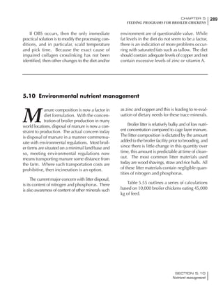 289CHAPTER 5
FEEDING PROGRAMS FOR BROILER CHICKENS
SECTION 5.10
Nutrient management
If OBS occurs, then the only immediate
practical solution is to modify the processing con-
ditions, and in particular, scald temperature
and pick time. Because the exact cause of
impaired collagen crosslinking has not been
identified, then other changes to the diet and/or
environment are of questionable value. While
fat levels in the diet do not seem to be a factor,
there is an indication of more problems occur-
ring with saturated fats such as tallow. The diet
should contain adequate levels of copper and not
contain excessive levels of zinc or vitamin A.
5.10 Environmental nutrient management
M
anure composition is now a factor in
diet formulation. With the concen-
tration of broiler production in many
world locations, disposal of manure is now a con-
straint to production. The actual concern today
is disposal of manure in a manner commensu-
rate with environmental regulations. Most broil-
er farms are situated on a minimal land base and
so, meeting environmental regulations now
means transporting manure some distance from
the farm. Where such transportation costs are
prohibitive, then incineration is an option.
The current major concern with litter disposal,
is its content of nitrogen and phosphorus. There
is also awareness of content of other minerals such
as zinc and copper and this is leading to re-eval-
uation of dietary needs for these trace minerals.
Broiler litter is relatively bulky and of low nutri-
ent concentration compared to cage layer manure.
The litter composition is dictated by the amount
added to the broiler facility prior to brooding, and
since there is little change in this quantity over
time, this amount is predictable at time of clean-
out. The most common litter materials used
today are wood shavings, straw and rice hulls. All
of these litter materials contain negligible quan-
tities of nitrogen and phosphorus.
Table 5.55 outlines a series of calculations
based on 10,000 broiler chickens eating 45,000
kg of feed.
 