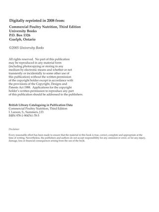 Commercial Poultry Nutrition, Third Edition
University Books
P.O. Box 1326
Guelph, Ontario
©2005 University Books
All rights reserved. No part of this publication may be reproducd, stored in a retrieval system,
or transmitted in any form by electronic, mechanical, photocopying or photographing or
otherwise, without the prior written permission of the publisher.
Canadian cataloguing in publication data
1. Poultry - Feeding and Nutrition 2. Birds 3. Nutrition
I Leeson, Steven, 1948, II Summers, John D. 1929.
ISBN 0-9695600-5-2
Digitally reprinted in 2008 from:
All rights reserved. No part of this publication
may be reproduced in any material form
(including photocopying or storing in any
medium by electronic means and whether or not
transiently or incidentally to some other use of
this publication) without the written permission
of the copyright holder except in accordance with
the provisions of the Copyright, Designs and
Patents Act 1988. Applications for the copyright
holder’s written permission to reproduce any part
of this publication should be addressed to the publishers.
British Library Cataloguing in Publication Data
Commercial Poultry Nutrition, Third Edition
I. Leeson, S., Summers, J.D.
ISBN 978-1-904761-78-5
Disclaimer
Every reasonable effort has been made to ensure that the material in this book is true, correct, complete and appropriate at the
time of writing. Nevertheless, the publishers and authors do not accept responsibility for any omission or error, or for any injury,
damage, loss or financial consequences arising from the use of the book.
 