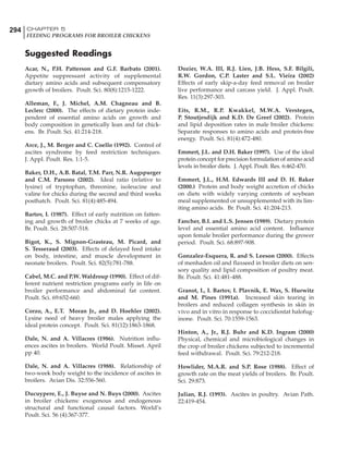 294 CHAPTER 5
FEEDING PROGRAMS FOR BROILER CHICKENS
Suggested Readings
Acar, N., P.H. Patterson and G.F. Barbato (2001).
Appetite suppressant activity of supplemental
dietary amino acids and subsequent compensatory
growth of broilers. Poult. Sci. 80(8):1215-1222.
Alleman, F., J. Michel, A.M. Chagneau and B.
Leclerc (2000). The effects of dietary protein inde-
pendent of essential amino acids on growth and
body composition in genetically lean and fat chick-
ens. Br. Poult. Sci. 41:214-218.
Arce, J., M. Berger and C. Coello (1992). Control of
ascites syndrome by feed restriction techniques.
J. Appl. Poult. Res. 1:1-5.
Baker, D.H., A.B. Batal, T.M. Parr, N.R. Augspurger
and C.M. Parsons (2002). Ideal ratio (relative to
lysine) of tryptophan, threonine, isoleucine and
valine for chicks during the second and third weeks
posthatch. Poult. Sci. 81(4):485-494.
Bartov, I. (1987). Effect of early nutrition on fatten-
ing and growth of broiler chicks at 7 weeks of age.
Br. Poult. Sci. 28:507-518.
Bigot, K., S. Mignon-Grasteau, M. Picard, and
S. Tesseraud (2003). Effects of delayed feed intake
on body, intestine, and muscle development in
neonate broilers. Poult. Sci. 82(5):781-788.
Cabel, M.C. and P.W. Waldroup (1990). Effect of dif-
ferent nutrient restriction programs early in life on
broiler performance and abdominal fat content.
Poult. Sci. 69:652-660.
Corzo, A., E.T. Moran Jr., and D. Hoehler (2002).
Lysine need of heavy broiler males applying the
ideal protein concept. Poult. Sci. 81(12):1863-1868.
Dale, N. and A. Villacres (1986). Nutrition influ-
ences ascites in broilers. World Poult. Misset. April
pp 40.
Dale, N. and A. Villacres (1988). Relationship of
two-week body weight to the incidence of ascites in
broilers. Avian Dis. 32:556-560.
Ducuypere, E., J. Buyse and N. Buys (2000). Ascites
in broiler chickens: exogenous and endogenous
structural and functional causal factors. World’s
Poult. Sci. 56 (4):367-377.
Dozier, W.A. III, R.J. Lien, J.B. Hess, S.F. Bilgili,
R.W. Gordon, C.P. Laster and S.L. Vieira (2002)
Effects of early skip-a-day feed removal on broiler
live performance and carcass yield. J. Appl. Poult.
Res. 11(3):297-303.
Eits, R.M., R.P. Kwakkel, M.W.A. Verstegen,
P. Stoutjesdijk and K.D. De Greef (2002). Protein
and lipid deposition rates in male broiler chickens:
Separate responses to amino acids and protein-free
energy. Poult. Sci. 81(4):472-480.
Emmert, J.L. and D.H. Baker (1997). Use of the ideal
protein concept for precision formulation of amino acid
levels in broiler diets. J. Appl. Poult. Res. 6:462-470.
Emmert, J.L., H.M. Edwards III and D. H. Baker
(2000.) Protein and body weight accretion of chicks
on diets with widely varying contents of soybean
meal supplemented or unsupplemented with its lim-
iting amino acids. Br. Poult. Sci. 41:204-213.
Fancher, B.I. and L.S. Jensen (1989). Dietary protein
level and essential amino acid content. Influence
upon female broiler performance during the grower
period. Poult. Sci. 68:897-908.
Gonzalez-Esquera, R. and S. Leeson (2000). Effects
of menhaden oil and flaxseed in broiler diets on sen-
sory quality and lipid composition of poultry meat.
Br. Poult. Sci. 41:481-488.
Granot, I., I. Bartov, I. Plavnik, E. Wax, S. Hurwitz
and M. Pines (1991a). Increased skin tearing in
broilers and reduced collagen synthesis in skin in
vivo and in vitro in response to coccidiostat halofug-
inone. Poult. Sci. 70:1559-1563.
Hinton, A., Jr., R.J. Buhr and K.D. Ingram (2000)
Physical, chemical and microbiological changes in
the crop of broiler chickens subjected to incremental
feed withdrawal. Poult. Sci. 79:212-218.
Howlider, M.A.R. and S.P. Rose (1988). Effect of
growth rate on the meat yields of broilers. Br. Poult.
Sci. 29:873.
Julian, R.J. (1993). Ascites in poultry. Avian Path.
22:419-454.
 