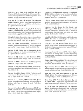 295CHAPTER 5
FEEDING PROGRAMS FOR BROILER CHICKENS
Kerr, B.J., M.T. Kidd, G.W. McWard, and C.L.
Quarles (1999). Interactive effects of lysine and thre-
onine on live performance and breast yield in male
broilers. J. Appl. Poult. Res. 8:391-399.
Kerr, B.J., M.T. Kidd, K.M. Halpin, G.W. McWard
and C.L. Quarles (1999). Lysine level increases live
performance and breast yield in male broilers.
J. Appl. Poult. Res. 8:381-390.
Kidd, M.T., B.J. Kerr, K.M. Halpin, G.W. McWard,
and C.L. Quarles (1998). Lysine levels in starter and
grower-finisher diets affect broiler performance and
carcass traits. Appl. Poult. Res. 7:351-358.
King, R.D. (2001). Description of growth simulation
model for predicting the effect of diet on broiler com-
position and growth. Poult. Sci. 80:245-253.
Lee, K.H. and S. Leeson (2001). Performance of
broilers fed limited quantities of feed or nutrients
during 7 to 14 days of age. Poult. Sci. 80:446-454.
Leeson, S., L.J. Caston and W. Revington (1998).
Broiler response to friction compacting of feed.
J. Appl. Poult. Res. 7:166-174.
Leeson, S., L.J. Caston and J.D. Summers (1996).
Broiler response to diet energy. Poult. Sci. 75:529-535.
Leeson, S. (1993). Potential of modifying poultry
products. J. Appl. Poult. Res. 2:380-385.
Leeson, S. and J.D. Summers (1988). Some nutri-
tional implications of leg problems with poultry. Br.
Vet. J. 144:81-92.
Leeson, S. and L.J. Caston (1993). Production and
carcass yield of broilers using free-choice cereal feed-
ing. J. Appl. Poult. Res. 2:253-258.
Leeson, S., L. J. Caston, M.M. Kiaei and R. Jones
(2000). Commercial enzymes and their influence on
broilers fed wheat or barley. J. Appl. Poult. Res.
9:241-251.
Leeson, S., L.J. Caston, J.D. Summers and K.H. Lee
(1999). Performance of male broilers to 70 d when
fed diets of varying nutrient density as mash or pel-
lets. J. Appl. Poult. Res. 8:452-464.
Lemme, A., D. Hoehler, J.J. Brennan, P.F. Mannion
(2002). Relative effectiveness of methionine hydrox-
yl analog compared to DL-methionine in broiler
chickens. Poult. Sci. 81(6):838-845.
Leske, K. and C. Coon (2002) The development of
feedstuff retainable phosphorus values for broilers.
Poult. Sci. 81:1681-1693.
Lippens, M., G. Room, G. De Groote and
E. Decuypere (2000). Early and temporary quantita-
tive food restriction of broiler chickens. 1. Effects on
performance characteristics, mortality and meat
quality. Br. Poult. Sci. 41:343-354.
Lott, B.D., J.D. May, J.D. Simmons and S.L. Branton
(2001). The effect of nipple height on broiler per-
formance. Poult. Sci. 80:408-410.
Miles, D.M. and K.R. Sistani (2002). Broiler phos-
phorus intake versus broiler phosphorus output in
the United States: nutrition or soil science? World’s
Poult. Sci. 58(4):493-500.
Namkung, H. and S. Leeson (1999). Effect of phy-
tase enzyme on dietary AMEn and illeal digestibility
of nitrogen and amino acids in broiler chicks. Poult.
Sci. 78:1317-1320.
Ohtani, S. and S. Leeson (2000). The effect of intermit-
tent lighting on metabolizable energy intake and heat
production of male broilers. Poult. Sci. 79:167-171.
Pope, T. and J.L. Emmert (2001). Phase-feeding sup-
ports maximum growth performance of broiler chicks
from 43 to 71 days of age. Poult. Sci. 80:345-352.
Rosa, A.P. G.M. Pesti, H.M. Edwards, Jr. and R.I.
Bakalli (2001). Threonine requirements of different
broiler genotypes. Poult. Sci. 80(12):1710-1717.
Rosa, A.P., G.M. Pesti, H.M. Edwards, Jr., and
R. Bakalli (2001). Tryptophan requirements of dif-
ferent broiler genotypes. Poult. Sci. 80(12):1718-1722.
Si, J., C.A. Fritts, D.J. Burnham and P.W. Waldroup
(2001). Relationship of dietary lysine level to the
concentration of all essential amino acids in broiler
diets. Poult. Sci. 80(10):1472-1479.
 
