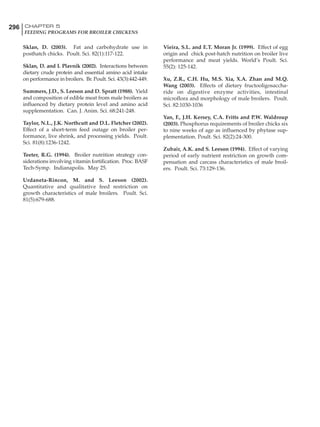 296 CHAPTER 5
FEEDING PROGRAMS FOR BROILER CHICKENS
Sklan, D. (2003). Fat and carbohydrate use in
posthatch chicks. Poult. Sci. 82(1):117-122.
Sklan, D. and I. Plavnik (2002). Interactions between
dietary crude protein and essential amino acid intake
on performance in broilers. Br. Poult. Sci. 43(3):442-449.
Summers, J.D., S. Leeson and D. Spratt (1988). Yield
and composition of edible meat from male broilers as
influenced by dietary protein level and amino acid
supplementation. Can. J. Anim. Sci. 68:241-248.
Taylor, N.L., J.K. Northcutt and D.L. Fletcher (2002).
Effect of a short-term feed outage on broiler per-
formance, live shrink, and processing yields. Poult.
Sci. 81(8):1236-1242.
Teeter, R.G. (1994). Broiler nutrition strategy con-
siderations involving vitamin fortification. Proc. BASF
Tech-Symp. Indianapolis. May 25.
Urdaneta-Rincon, M. and S. Leeson (2002).
Quantitative and qualitative feed restriction on
growth characteristics of male broilers. Poult. Sci.
81(5):679-688.
Vieira, S.L. and E.T. Moran Jr. (1999). Effect of egg
origin and chick post-hatch nutrition on broiler live
performance and meat yields. World’s Poult. Sci.
55(2): 125-142.
Xu, Z.R., C.H. Hu, M.S. Xia, X.A. Zhan and M.Q.
Wang (2003). Effects of dietary fructooligosaccha-
ride on digestive enzyme activities, intestinal
microflora and morphology of male broilers. Poult.
Sci. 82:1030-1036
Yan, F., J.H. Kersey, C.A. Fritts and P.W. Waldroup
(2003). Phosphorus requirements of broiler chicks six
to nine weeks of age as influenced by phytase sup-
plementation. Poult. Sci. 82(2):24-300.
Zubair, A.K. and S. Leeson (1994). Effect of varying
period of early nutrient restriction on growth com-
pensation and carcass characteristics of male broil-
ers. Poult. Sci. 73:129-136.
 