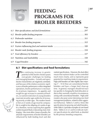 297
T
he continuing increase in genetic
potential of the broiler chicken poses
ever-greater challenges for feeding
and managing breeders. Growth and repro-
ductive characteristics are negatively correlated,
and because of the relative economic signif-
icance of broiler performance within integrated
operations, broiler performance is necessar-
ily of primary importance. As appetite and
weight for age increase in commercial broil-
ers, so nutrient restriction of young breeders
must start at earlier ages and/or be of increas-
ing severity at older ages. The modern breed-
er hen at 22 weeks of age must be compara-
ble in weight to her offspring at 6 weeks of age.
It is, therefore, not too surprising that appetite
control of parent flocks is becoming more chal-
lenging. Like most other classes of poultry, the
absolute requirements of broiler breeders are
influenced by both feeding level and diet
nutrient specifications. However, this dual effect
means that nutrient intake can be controlled
much more closely, and so represents great
potential for matching intake to requirement.
High-yield breeders are often slightly later matur-
ing (7 – 10 d) than are conventional broiler
breeders and have a longer feed clean-up
time. In general, managers should not react
too quickly in changing the feed allocation or
diet as they normally would to circumstances
arising with conventional breeders. High-yield
roosters also pose some interesting new feed
management problems, related to their aggres-
sive behaviour. Tables 6.1 and 6.2 show diet
specifications for growing and adult breeders,
whileTable 6.3 provides examples of corn based
diets. Tables 6.4, 6.5 and 6.6 indicate nutri-
ent specifications for adult birds as detailed
by the primary breeding companies.
Page
FEEDING
PROGRAMS FOR
BROILER BREEDERS
6
CHAPTER
6.1 Diet specifications and feed formulations
6.1 Diet specifications and feed formulations . . . . . . . . . . . . . . . . . . . . . . . . . . . . . . . 297
6.2 Breeder pullet feeding programs . . . . . . . . . . . . . . . . . . . . . . . . . . . . . . . . . . . . . . 303
6.3 Prebreeder nutrition . . . . . . . . . . . . . . . . . . . . . . . . . . . . . . . . . . . . . . . . . . . . . . . 311
6.4 Breeder hen feeding programs . . . . . . . . . . . . . . . . . . . . . . . . . . . . . . . . . . . . . . . . 315
6.5 Factors influencing feed and nutrient intake . . . . . . . . . . . . . . . . . . . . . . . . . . . . 320
6.6 Breeder male feeding programs . . . . . . . . . . . . . . . . . . . . . . . . . . . . . . . . . . . . . . . 334
6.7 Feed efficiency by breeders . . . . . . . . . . . . . . . . . . . . . . . . . . . . . . . . . . . . . . . . . . 337
6.8 Nutrition and hatchability . . . . . . . . . . . . . . . . . . . . . . . . . . . . . . . . . . . . . . . . . . 338
6.9 Caged breeders . . . . . . . . . . . . . . . . . . . . . . . . . . . . . . . . . . . . . . . . . . . . . . . . . . . 342
 